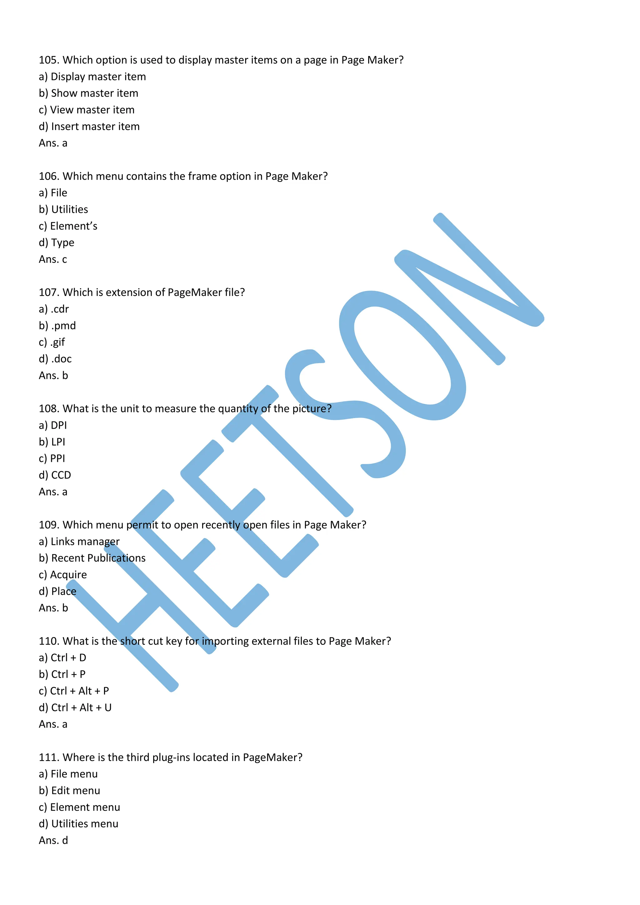 105. Which option is used to display master items on a page in Page Maker?
a) Display master item
b) Show master item
c) View master item
d) Insert master item
Ans. a
106. Which menu contains the frame option in Page Maker?
a) File
b) Utilities
c) Element’s
d) Type
Ans. c
107. Which is extension of PageMaker file?
a) .cdr
b) .pmd
c) .gif
d) .doc
Ans. b
108. What is the unit to measure the quantity of the picture?
a) DPI
b) LPI
c) PPI
d) CCD
Ans. a
109. Which menu permit to open recently open files in Page Maker?
a) Links manager
b) Recent Publications
c) Acquire
d) Place
Ans. b
110. What is the short cut key for importing external files to Page Maker?
a) Ctrl + D
b) Ctrl + P
c) Ctrl + Alt + P
d) Ctrl + Alt + U
Ans. a
111. Where is the third plug-ins located in PageMaker?
a) File menu
b) Edit menu
c) Element menu
d) Utilities menu
Ans. d
 