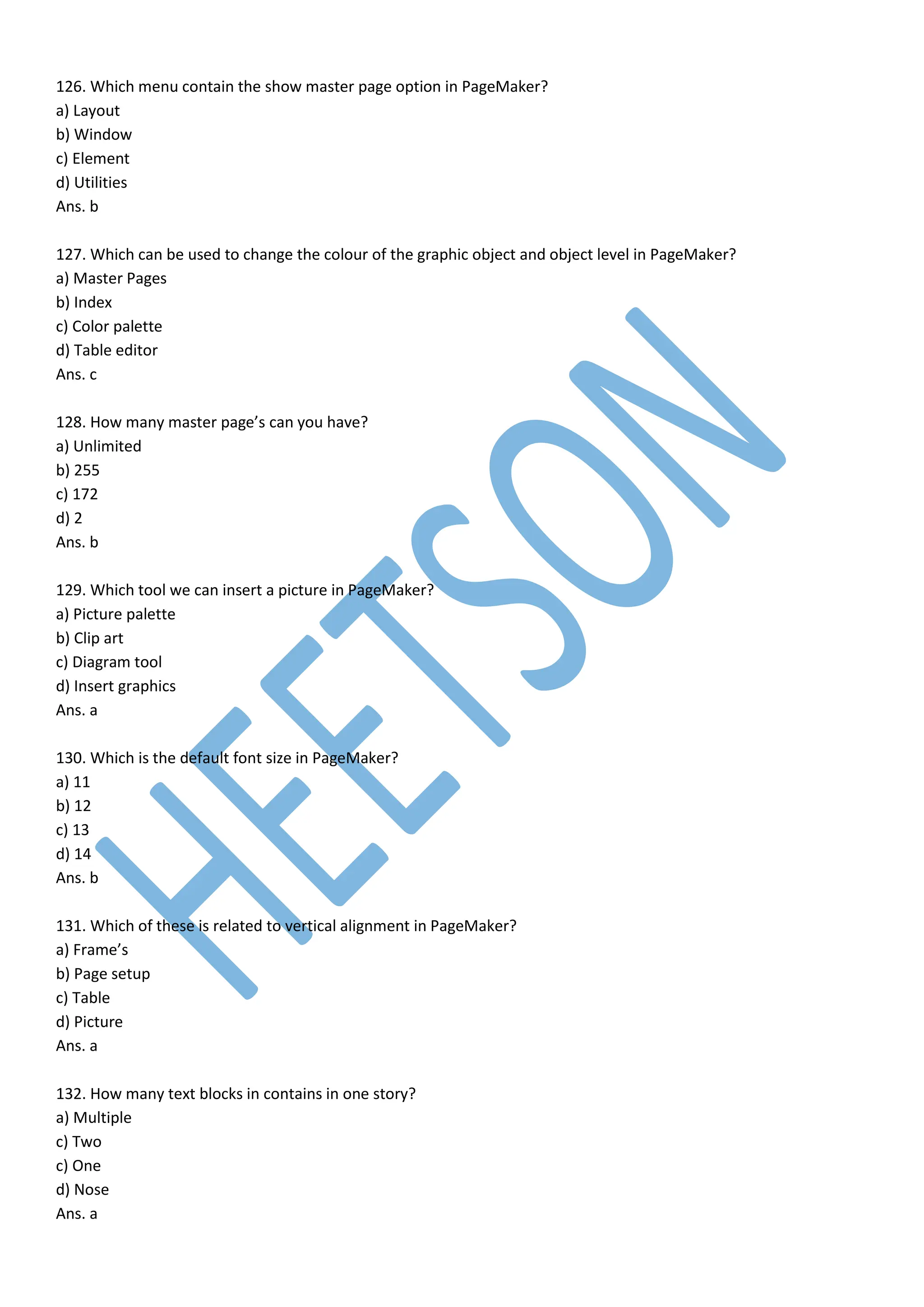 126. Which menu contain the show master page option in PageMaker?
a) Layout
b) Window
c) Element
d) Utilities
Ans. b
127. Which can be used to change the colour of the graphic object and object level in PageMaker?
a) Master Pages
b) Index
c) Color palette
d) Table editor
Ans. c
128. How many master page’s can you have?
a) Unlimited
b) 255
c) 172
d) 2
Ans. b
129. Which tool we can insert a picture in PageMaker?
a) Picture palette
b) Clip art
c) Diagram tool
d) Insert graphics
Ans. a
130. Which is the default font size in PageMaker?
a) 11
b) 12
c) 13
d) 14
Ans. b
131. Which of these is related to vertical alignment in PageMaker?
a) Frame’s
b) Page setup
c) Table
d) Picture
Ans. a
132. How many text blocks in contains in one story?
a) Multiple
c) Two
c) One
d) Nose
Ans. a
 