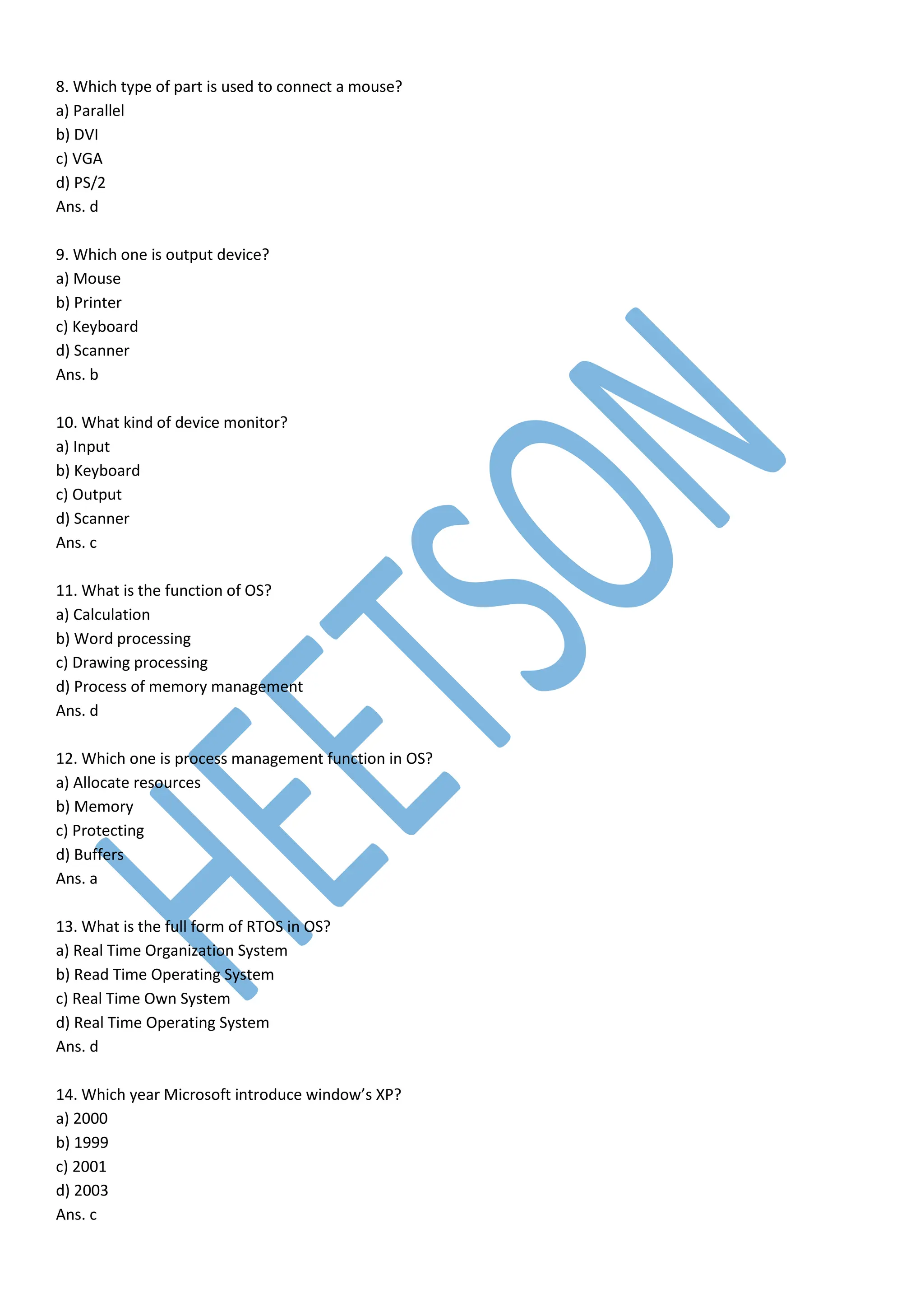 8. Which type of part is used to connect a mouse?
a) Parallel
b) DVI
c) VGA
d) PS/2
Ans. d
9. Which one is output device?
a) Mouse
b) Printer
c) Keyboard
d) Scanner
Ans. b
10. What kind of device monitor?
a) Input
b) Keyboard
c) Output
d) Scanner
Ans. c
11. What is the function of OS?
a) Calculation
b) Word processing
c) Drawing processing
d) Process of memory management
Ans. d
12. Which one is process management function in OS?
a) Allocate resources
b) Memory
c) Protecting
d) Buffers
Ans. a
13. What is the full form of RTOS in OS?
a) Real Time Organization System
b) Read Time Operating System
c) Real Time Own System
d) Real Time Operating System
Ans. d
14. Which year Microsoft introduce window’s XP?
a) 2000
b) 1999
c) 2001
d) 2003
Ans. c
 