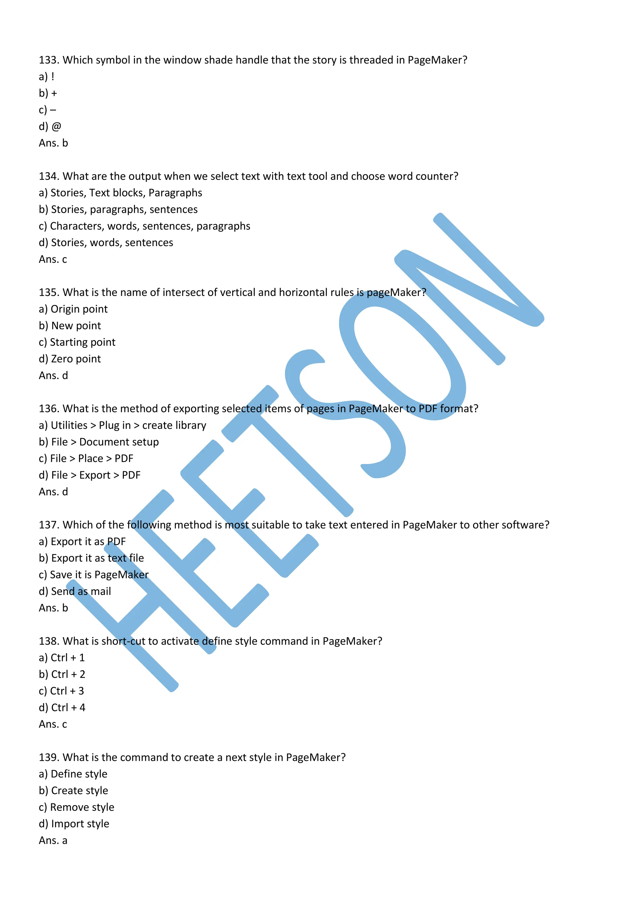133. Which symbol in the window shade handle that the story is threaded in PageMaker?
a) !
b) +
c) –
d) @
Ans. b
134. What are the output when we select text with text tool and choose word counter?
a) Stories, Text blocks, Paragraphs
b) Stories, paragraphs, sentences
c) Characters, words, sentences, paragraphs
d) Stories, words, sentences
Ans. c
135. What is the name of intersect of vertical and horizontal rules is pageMaker?
a) Origin point
b) New point
c) Starting point
d) Zero point
Ans. d
136. What is the method of exporting selected items of pages in PageMaker to PDF format?
a) Utilities > Plug in > create library
b) File > Document setup
c) File > Place > PDF
d) File > Export > PDF
Ans. d
137. Which of the following method is most suitable to take text entered in PageMaker to other software?
a) Export it as PDF
b) Export it as text file
c) Save it is PageMaker
d) Send as mail
Ans. b
138. What is short-cut to activate define style command in PageMaker?
a) Ctrl + 1
b) Ctrl + 2
c) Ctrl + 3
d) Ctrl + 4
Ans. c
139. What is the command to create a next style in PageMaker?
a) Define style
b) Create style
c) Remove style
d) Import style
Ans. a
 