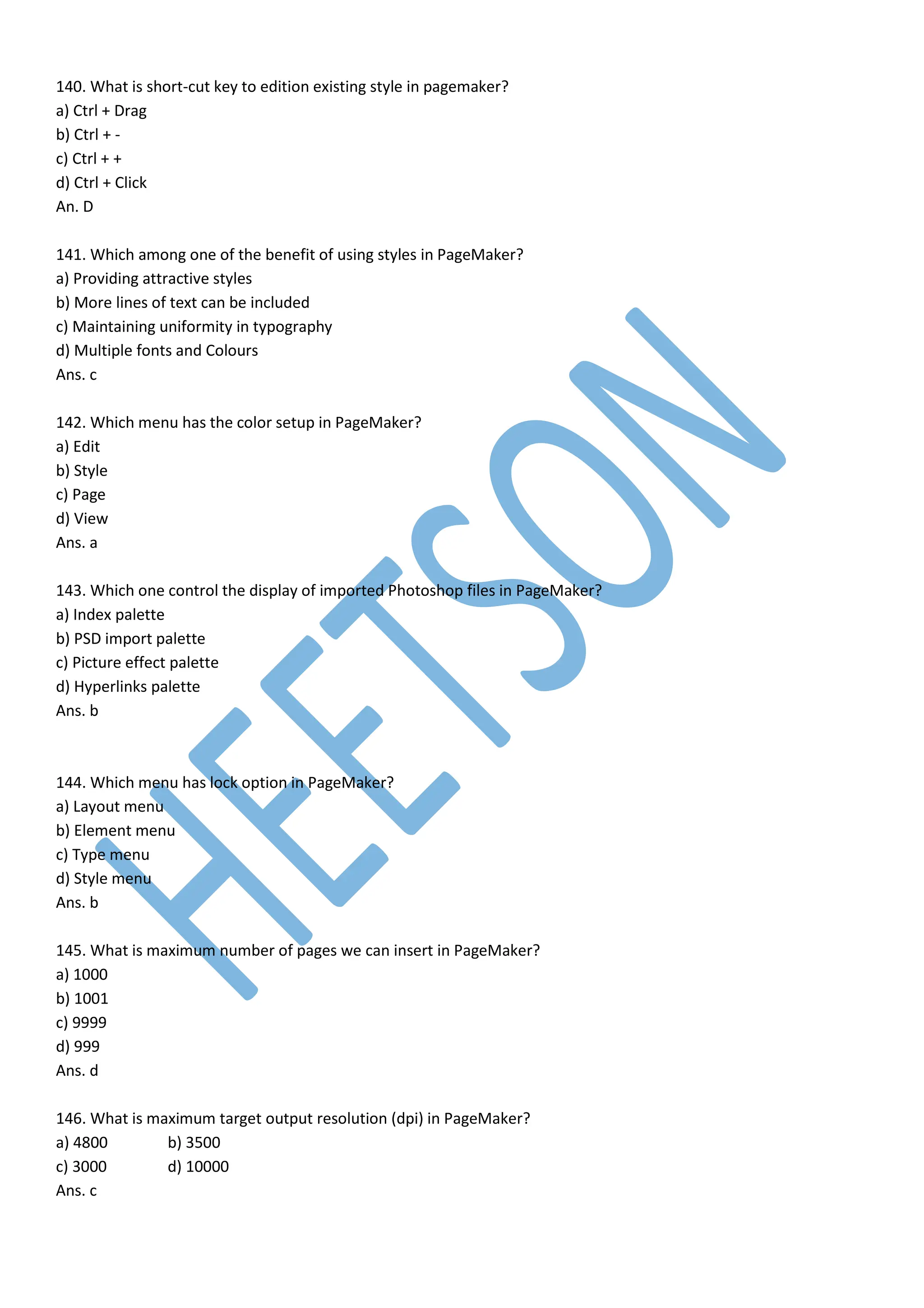 140. What is short-cut key to edition existing style in pagemaker?
a) Ctrl + Drag
b) Ctrl + -
c) Ctrl + +
d) Ctrl + Click
An. D
141. Which among one of the benefit of using styles in PageMaker?
a) Providing attractive styles
b) More lines of text can be included
c) Maintaining uniformity in typography
d) Multiple fonts and Colours
Ans. c
142. Which menu has the color setup in PageMaker?
a) Edit
b) Style
c) Page
d) View
Ans. a
143. Which one control the display of imported Photoshop files in PageMaker?
a) Index palette
b) PSD import palette
c) Picture effect palette
d) Hyperlinks palette
Ans. b
144. Which menu has lock option in PageMaker?
a) Layout menu
b) Element menu
c) Type menu
d) Style menu
Ans. b
145. What is maximum number of pages we can insert in PageMaker?
a) 1000
b) 1001
c) 9999
d) 999
Ans. d
146. What is maximum target output resolution (dpi) in PageMaker?
a) 4800 b) 3500
c) 3000 d) 10000
Ans. c
 