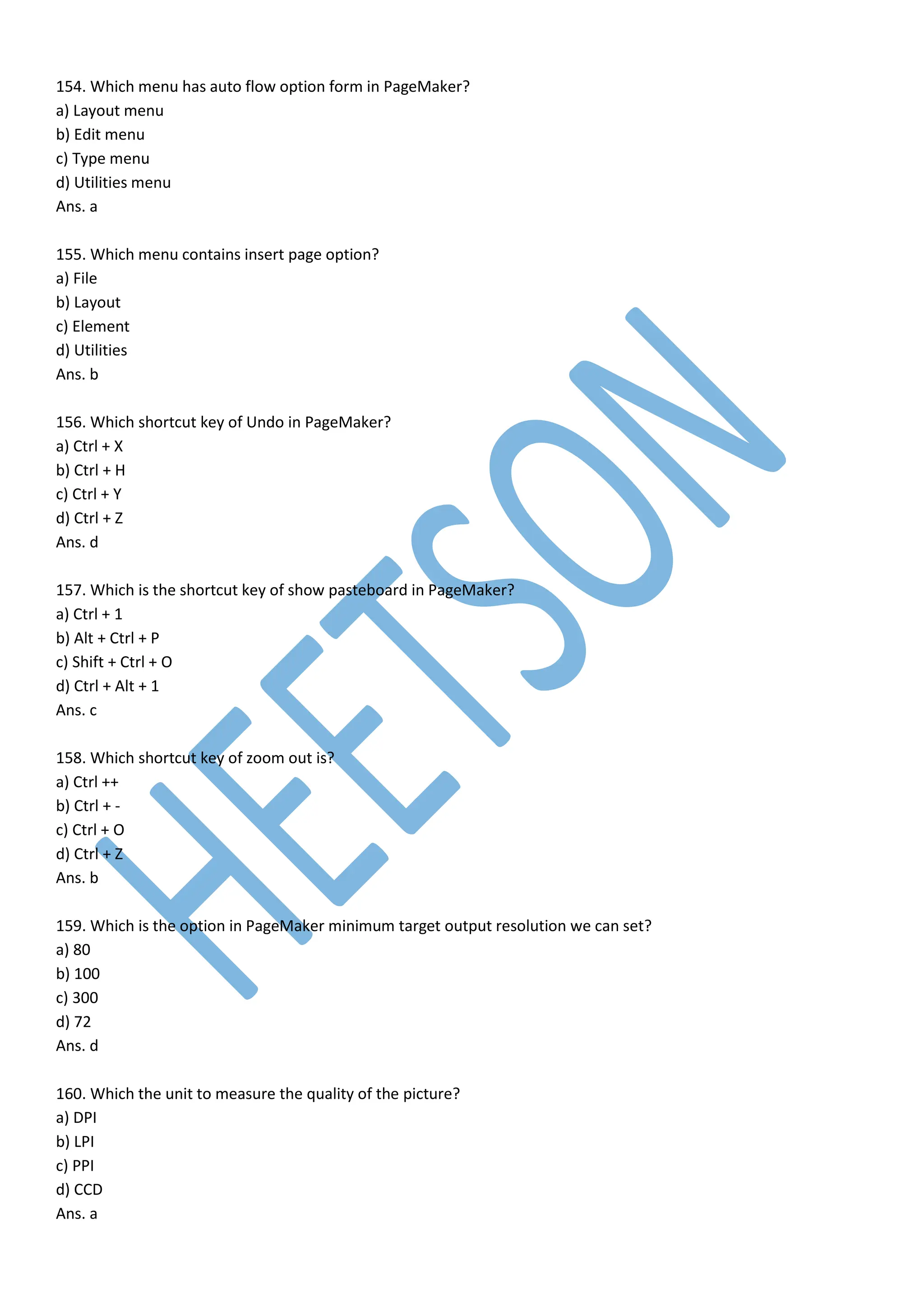 154. Which menu has auto flow option form in PageMaker?
a) Layout menu
b) Edit menu
c) Type menu
d) Utilities menu
Ans. a
155. Which menu contains insert page option?
a) File
b) Layout
c) Element
d) Utilities
Ans. b
156. Which shortcut key of Undo in PageMaker?
a) Ctrl + X
b) Ctrl + H
c) Ctrl + Y
d) Ctrl + Z
Ans. d
157. Which is the shortcut key of show pasteboard in PageMaker?
a) Ctrl + 1
b) Alt + Ctrl + P
c) Shift + Ctrl + O
d) Ctrl + Alt + 1
Ans. c
158. Which shortcut key of zoom out is?
a) Ctrl ++
b) Ctrl + -
c) Ctrl + O
d) Ctrl + Z
Ans. b
159. Which is the option in PageMaker minimum target output resolution we can set?
a) 80
b) 100
c) 300
d) 72
Ans. d
160. Which the unit to measure the quality of the picture?
a) DPI
b) LPI
c) PPI
d) CCD
Ans. a
 