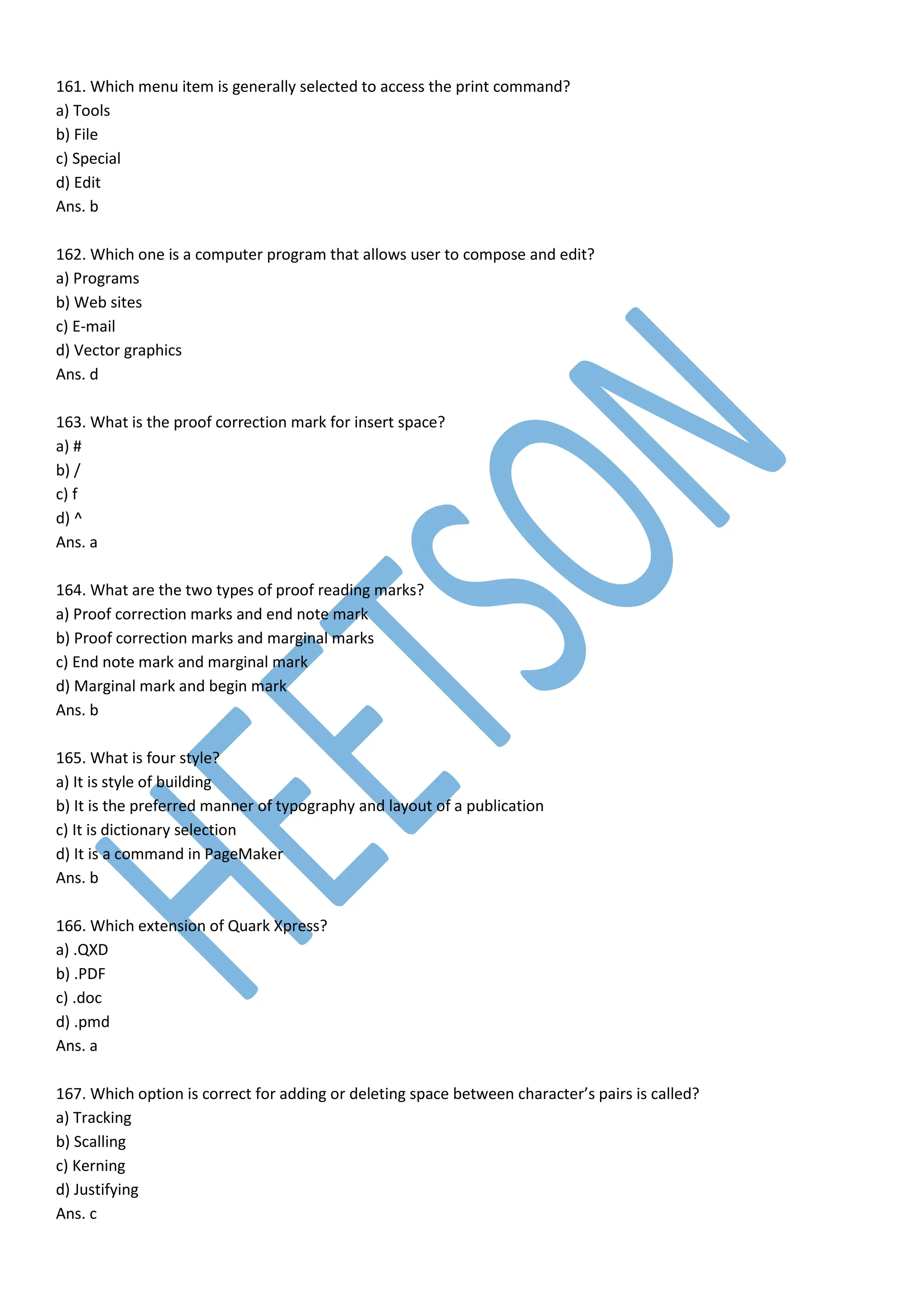 161. Which menu item is generally selected to access the print command?
a) Tools
b) File
c) Special
d) Edit
Ans. b
162. Which one is a computer program that allows user to compose and edit?
a) Programs
b) Web sites
c) E-mail
d) Vector graphics
Ans. d
163. What is the proof correction mark for insert space?
a) #
b) /
c) f
d) ^
Ans. a
164. What are the two types of proof reading marks?
a) Proof correction marks and end note mark
b) Proof correction marks and marginal marks
c) End note mark and marginal mark
d) Marginal mark and begin mark
Ans. b
165. What is four style?
a) It is style of building
b) It is the preferred manner of typography and layout of a publication
c) It is dictionary selection
d) It is a command in PageMaker
Ans. b
166. Which extension of Quark Xpress?
a) .QXD
b) .PDF
c) .doc
d) .pmd
Ans. a
167. Which option is correct for adding or deleting space between character’s pairs is called?
a) Tracking
b) Scalling
c) Kerning
d) Justifying
Ans. c
 