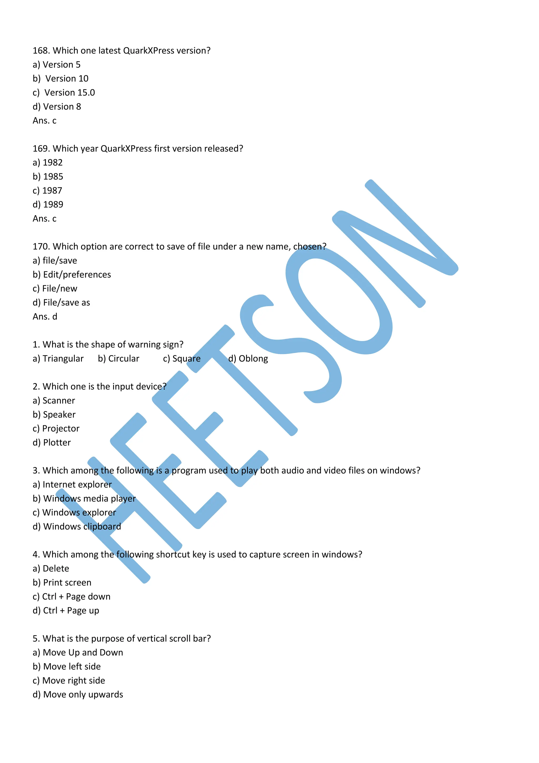 168. Which one latest QuarkXPress version?
a) Version 5
b) Version 10
c) Version 15.0
d) Version 8
Ans. c
169. Which year QuarkXPress first version released?
a) 1982
b) 1985
c) 1987
d) 1989
Ans. c
170. Which option are correct to save of file under a new name, chosen?
a) file/save
b) Edit/preferences
c) File/new
d) File/save as
Ans. d
1. What is the shape of warning sign?
a) Triangular b) Circular c) Square d) Oblong
2. Which one is the input device?
a) Scanner
b) Speaker
c) Projector
d) Plotter
3. Which among the following is a program used to play both audio and video files on windows?
a) Internet explorer
b) Windows media player
c) Windows explorer
d) Windows clipboard
4. Which among the following shortcut key is used to capture screen in windows?
a) Delete
b) Print screen
c) Ctrl + Page down
d) Ctrl + Page up
5. What is the purpose of vertical scroll bar?
a) Move Up and Down
b) Move left side
c) Move right side
d) Move only upwards
 
