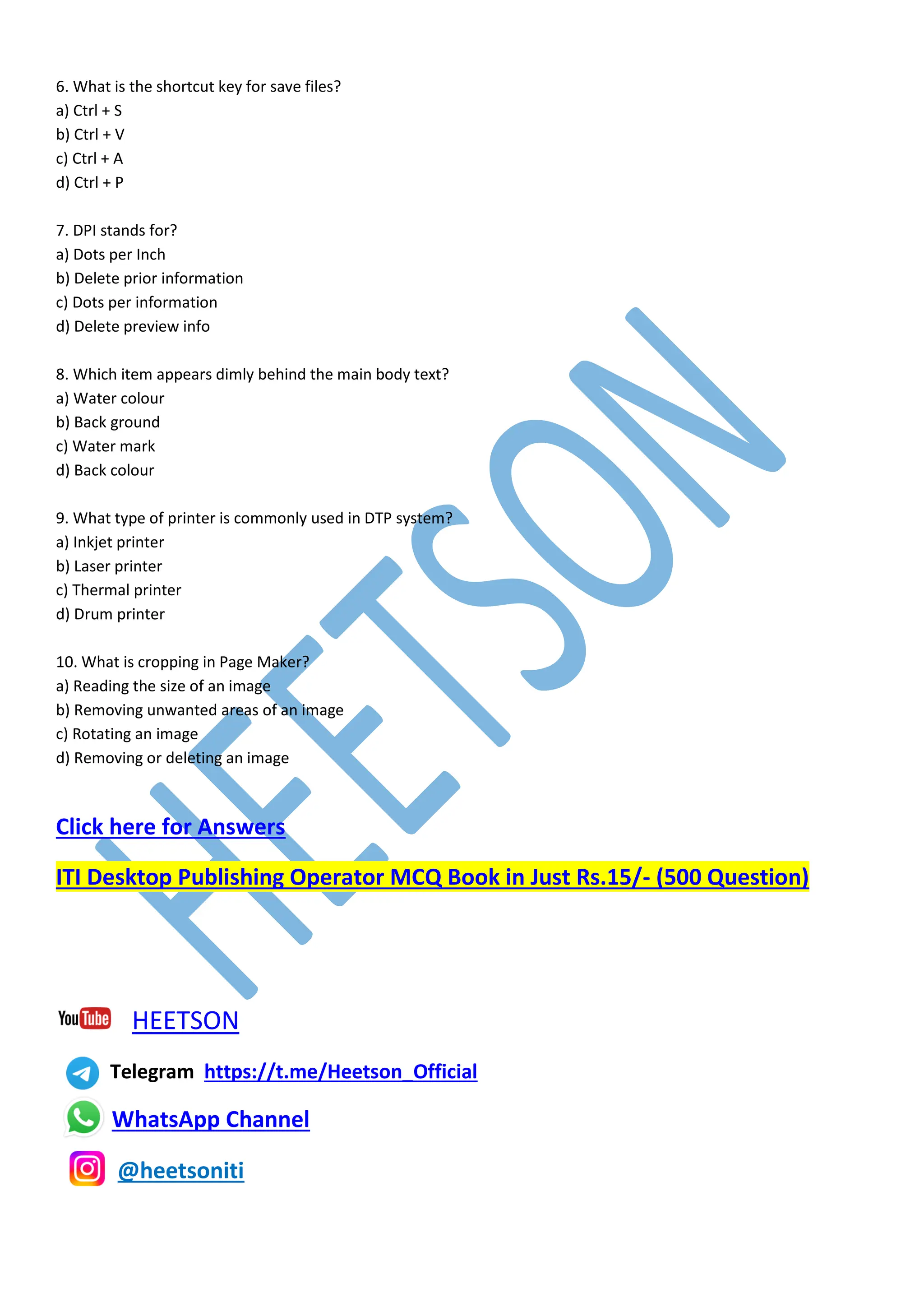 6. What is the shortcut key for save files?
a) Ctrl + S
b) Ctrl + V
c) Ctrl + A
d) Ctrl + P
7. DPI stands for?
a) Dots per Inch
b) Delete prior information
c) Dots per information
d) Delete preview info
8. Which item appears dimly behind the main body text?
a) Water colour
b) Back ground
c) Water mark
d) Back colour
9. What type of printer is commonly used in DTP system?
a) Inkjet printer
b) Laser printer
c) Thermal printer
d) Drum printer
10. What is cropping in Page Maker?
a) Reading the size of an image
b) Removing unwanted areas of an image
c) Rotating an image
d) Removing or deleting an image
Click here for Answers
ITI Desktop Publishing Operator MCQ Book in Just Rs.15/- (500 Question)
HEETSON
Telegram https://t.me/Heetson_Official
WhatsApp Channel
@heetsoniti
 