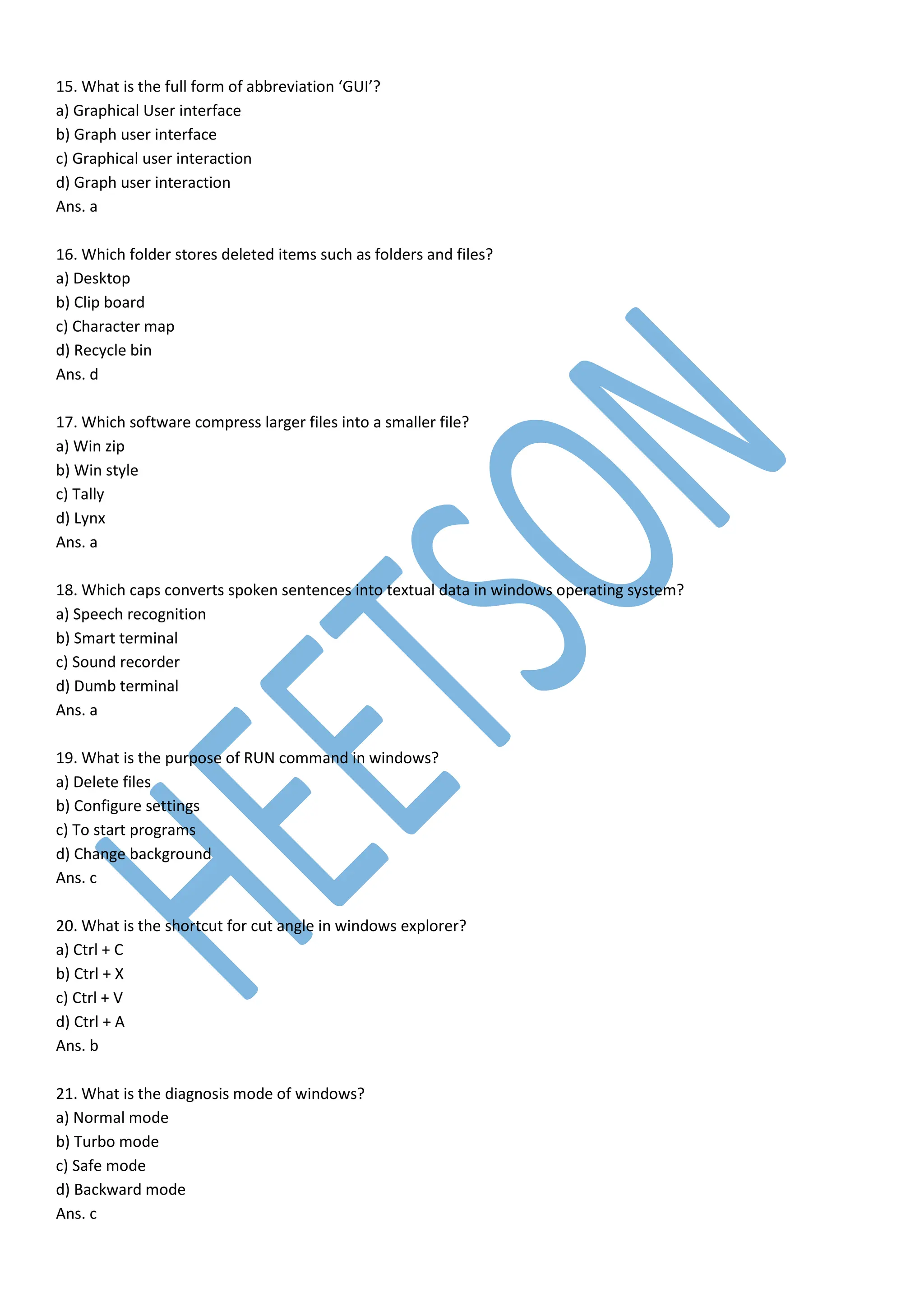 15. What is the full form of abbreviation ‘GUI’?
a) Graphical User interface
b) Graph user interface
c) Graphical user interaction
d) Graph user interaction
Ans. a
16. Which folder stores deleted items such as folders and files?
a) Desktop
b) Clip board
c) Character map
d) Recycle bin
Ans. d
17. Which software compress larger files into a smaller file?
a) Win zip
b) Win style
c) Tally
d) Lynx
Ans. a
18. Which caps converts spoken sentences into textual data in windows operating system?
a) Speech recognition
b) Smart terminal
c) Sound recorder
d) Dumb terminal
Ans. a
19. What is the purpose of RUN command in windows?
a) Delete files
b) Configure settings
c) To start programs
d) Change background
Ans. c
20. What is the shortcut for cut angle in windows explorer?
a) Ctrl + C
b) Ctrl + X
c) Ctrl + V
d) Ctrl + A
Ans. b
21. What is the diagnosis mode of windows?
a) Normal mode
b) Turbo mode
c) Safe mode
d) Backward mode
Ans. c
 