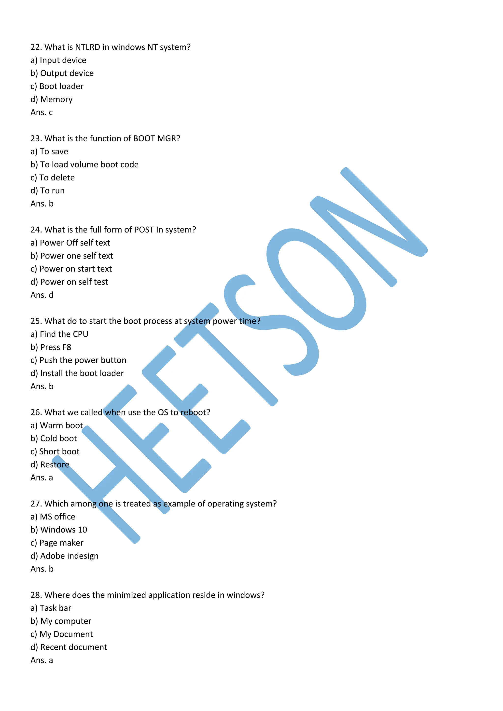 22. What is NTLRD in windows NT system?
a) Input device
b) Output device
c) Boot loader
d) Memory
Ans. c
23. What is the function of BOOT MGR?
a) To save
b) To load volume boot code
c) To delete
d) To run
Ans. b
24. What is the full form of POST In system?
a) Power Off self text
b) Power one self text
c) Power on start text
d) Power on self test
Ans. d
25. What do to start the boot process at system power time?
a) Find the CPU
b) Press F8
c) Push the power button
d) Install the boot loader
Ans. b
26. What we called when use the OS to reboot?
a) Warm boot
b) Cold boot
c) Short boot
d) Restore
Ans. a
27. Which among one is treated as example of operating system?
a) MS office
b) Windows 10
c) Page maker
d) Adobe indesign
Ans. b
28. Where does the minimized application reside in windows?
a) Task bar
b) My computer
c) My Document
d) Recent document
Ans. a
 