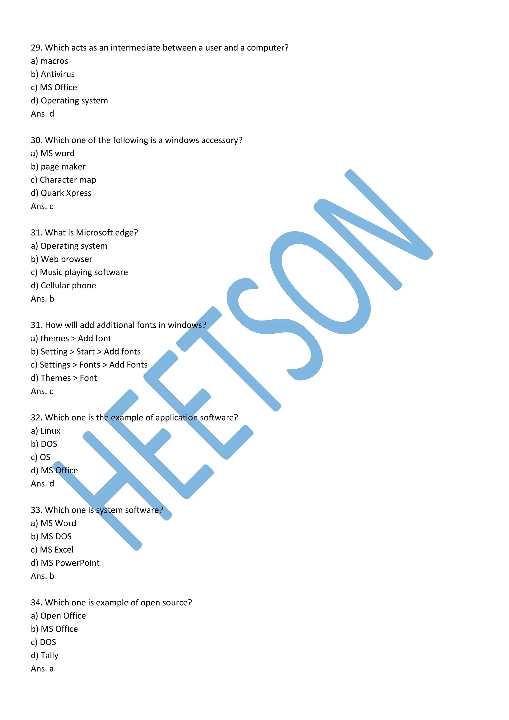29. Which acts as an intermediate between a user and a computer?
a) macros
b) Antivirus
c) MS Office
d) Operating system
Ans. d
30. Which one of the following is a windows accessory?
a) MS word
b) page maker
c) Character map
d) Quark Xpress
Ans. c
31. What is Microsoft edge?
a) Operating system
b) Web browser
c) Music playing software
d) Cellular phone
Ans. b
31. How will add additional fonts in windows?
a) themes > Add font
b) Setting > Start > Add fonts
c) Settings > Fonts > Add Fonts
d) Themes > Font
Ans. c
32. Which one is the example of application software?
a) Linux
b) DOS
c) OS
d) MS Office
Ans. d
33. Which one is system software?
a) MS Word
b) MS DOS
c) MS Excel
d) MS PowerPoint
Ans. b
34. Which one is example of open source?
a) Open Office
b) MS Office
c) DOS
d) Tally
Ans. a
 