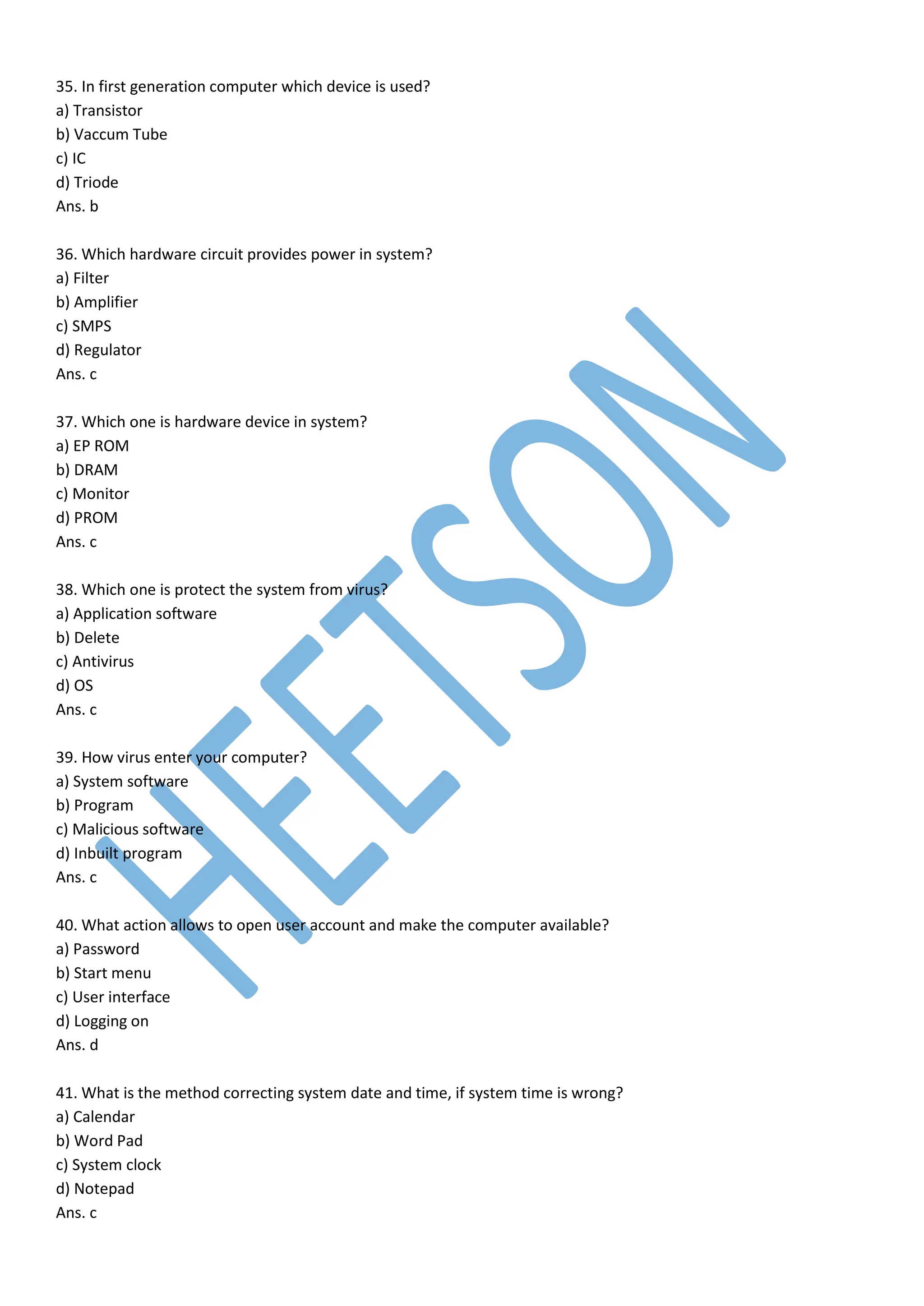 35. In first generation computer which device is used?
a) Transistor
b) Vaccum Tube
c) IC
d) Triode
Ans. b
36. Which hardware circuit provides power in system?
a) Filter
b) Amplifier
c) SMPS
d) Regulator
Ans. c
37. Which one is hardware device in system?
a) EP ROM
b) DRAM
c) Monitor
d) PROM
Ans. c
38. Which one is protect the system from virus?
a) Application software
b) Delete
c) Antivirus
d) OS
Ans. c
39. How virus enter your computer?
a) System software
b) Program
c) Malicious software
d) Inbuilt program
Ans. c
40. What action allows to open user account and make the computer available?
a) Password
b) Start menu
c) User interface
d) Logging on
Ans. d
41. What is the method correcting system date and time, if system time is wrong?
a) Calendar
b) Word Pad
c) System clock
d) Notepad
Ans. c
 