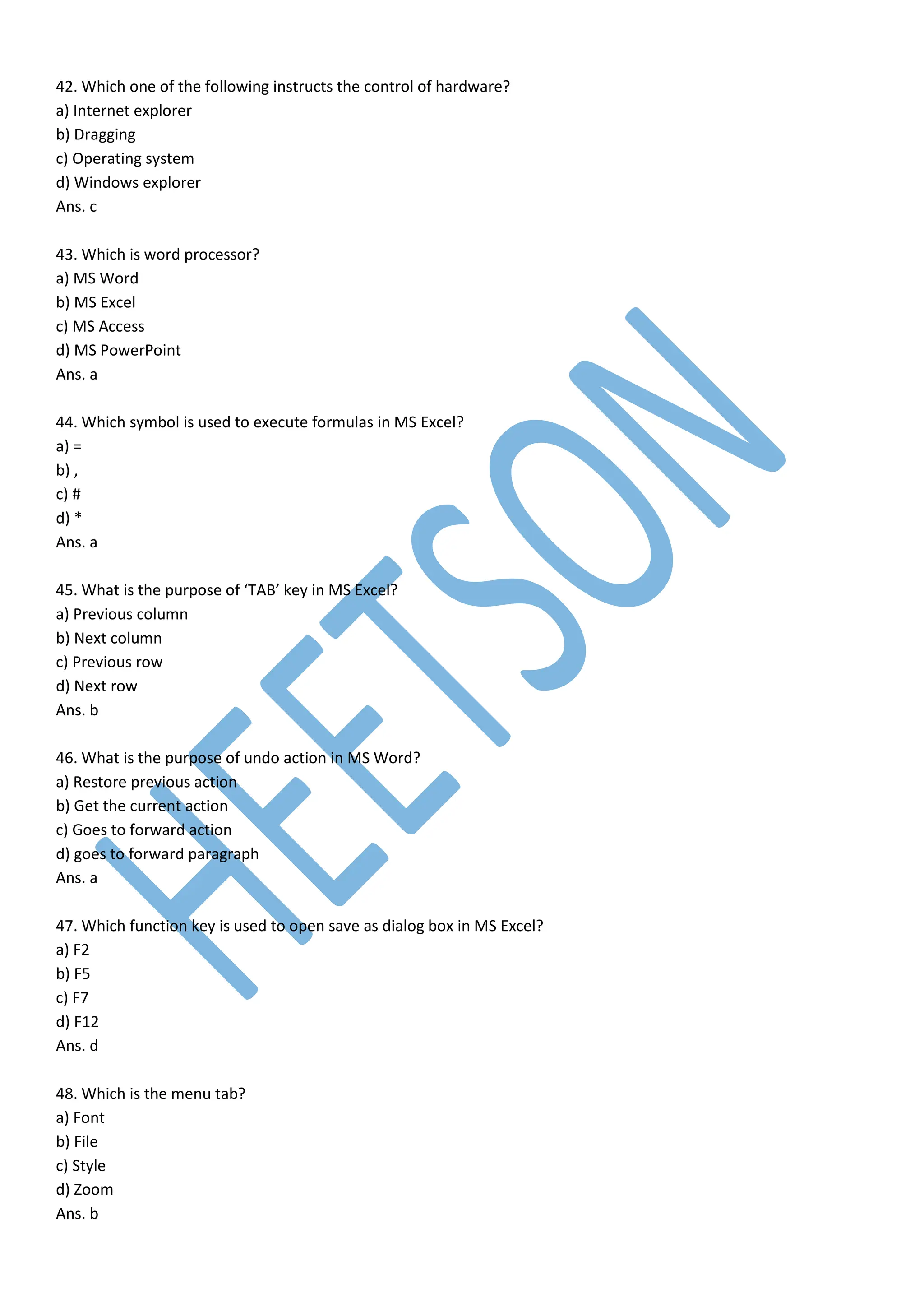 42. Which one of the following instructs the control of hardware?
a) Internet explorer
b) Dragging
c) Operating system
d) Windows explorer
Ans. c
43. Which is word processor?
a) MS Word
b) MS Excel
c) MS Access
d) MS PowerPoint
Ans. a
44. Which symbol is used to execute formulas in MS Excel?
a) =
b) ,
c) #
d) *
Ans. a
45. What is the purpose of ‘TAB’ key in MS Excel?
a) Previous column
b) Next column
c) Previous row
d) Next row
Ans. b
46. What is the purpose of undo action in MS Word?
a) Restore previous action
b) Get the current action
c) Goes to forward action
d) goes to forward paragraph
Ans. a
47. Which function key is used to open save as dialog box in MS Excel?
a) F2
b) F5
c) F7
d) F12
Ans. d
48. Which is the menu tab?
a) Font
b) File
c) Style
d) Zoom
Ans. b
 