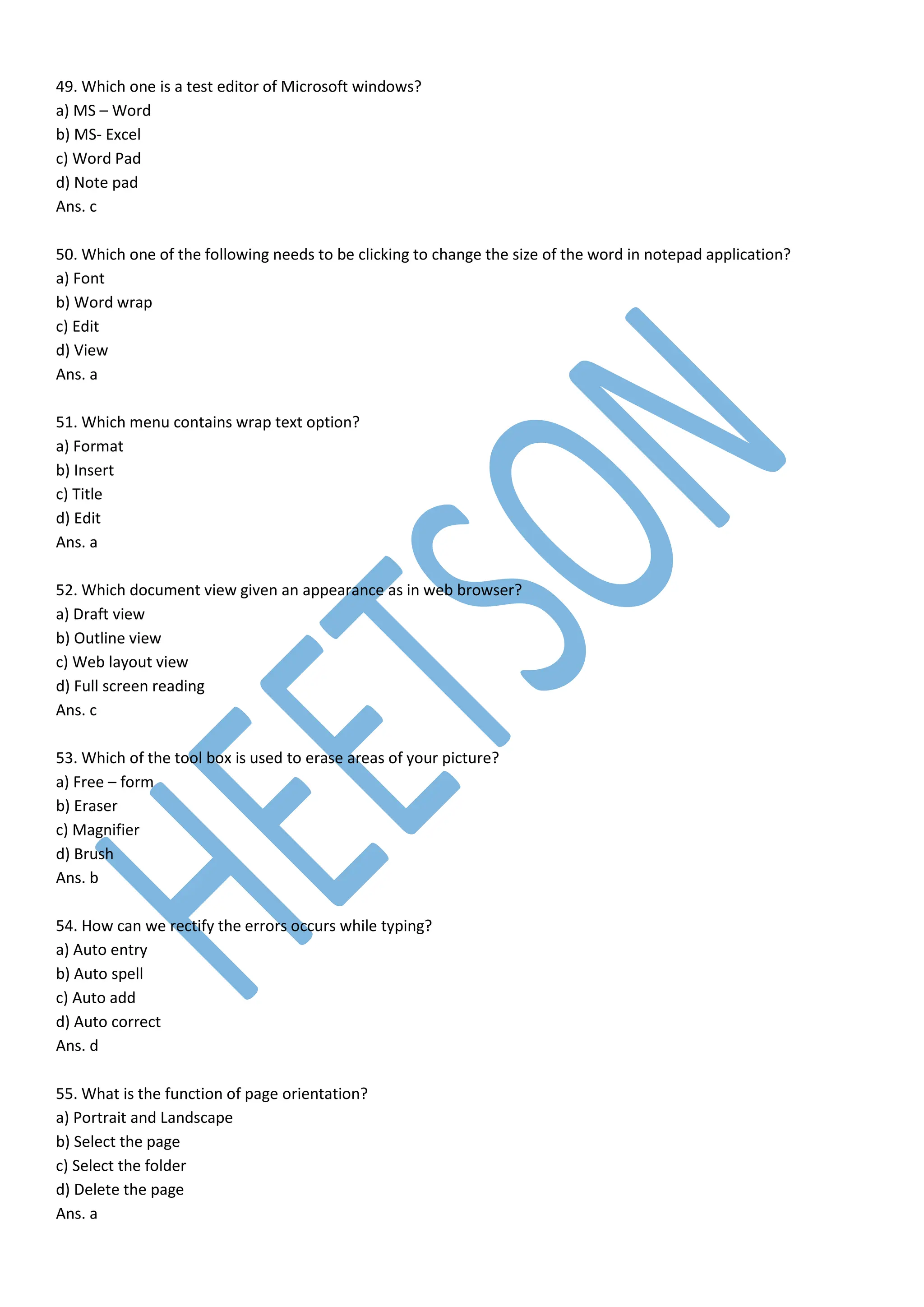 49. Which one is a test editor of Microsoft windows?
a) MS – Word
b) MS- Excel
c) Word Pad
d) Note pad
Ans. c
50. Which one of the following needs to be clicking to change the size of the word in notepad application?
a) Font
b) Word wrap
c) Edit
d) View
Ans. a
51. Which menu contains wrap text option?
a) Format
b) Insert
c) Title
d) Edit
Ans. a
52. Which document view given an appearance as in web browser?
a) Draft view
b) Outline view
c) Web layout view
d) Full screen reading
Ans. c
53. Which of the tool box is used to erase areas of your picture?
a) Free – form
b) Eraser
c) Magnifier
d) Brush
Ans. b
54. How can we rectify the errors occurs while typing?
a) Auto entry
b) Auto spell
c) Auto add
d) Auto correct
Ans. d
55. What is the function of page orientation?
a) Portrait and Landscape
b) Select the page
c) Select the folder
d) Delete the page
Ans. a
 