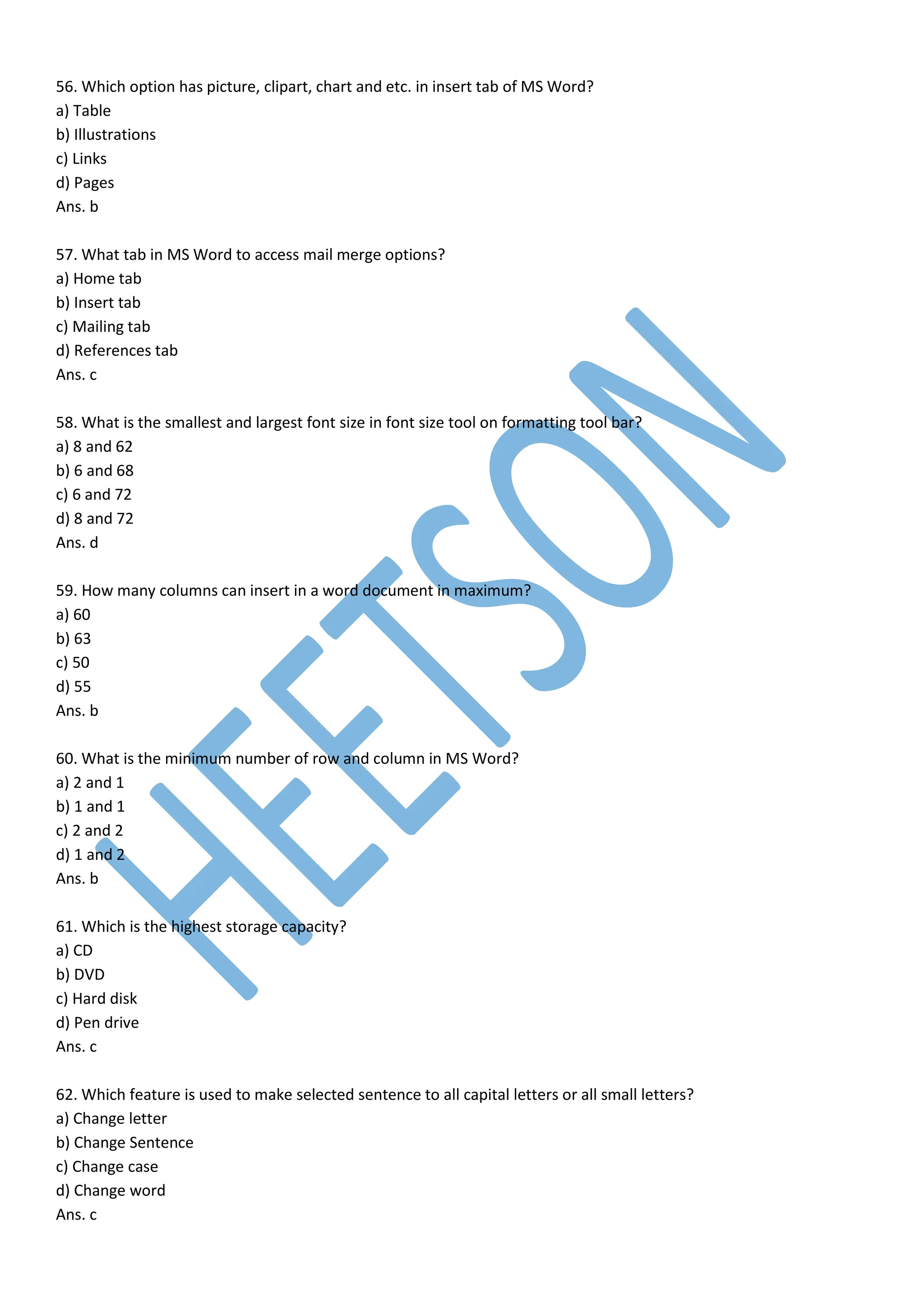 56. Which option has picture, clipart, chart and etc. in insert tab of MS Word?
a) Table
b) Illustrations
c) Links
d) Pages
Ans. b
57. What tab in MS Word to access mail merge options?
a) Home tab
b) Insert tab
c) Mailing tab
d) References tab
Ans. c
58. What is the smallest and largest font size in font size tool on formatting tool bar?
a) 8 and 62
b) 6 and 68
c) 6 and 72
d) 8 and 72
Ans. d
59. How many columns can insert in a word document in maximum?
a) 60
b) 63
c) 50
d) 55
Ans. b
60. What is the minimum number of row and column in MS Word?
a) 2 and 1
b) 1 and 1
c) 2 and 2
d) 1 and 2
Ans. b
61. Which is the highest storage capacity?
a) CD
b) DVD
c) Hard disk
d) Pen drive
Ans. c
62. Which feature is used to make selected sentence to all capital letters or all small letters?
a) Change letter
b) Change Sentence
c) Change case
d) Change word
Ans. c
 