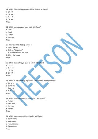 63. Which shortcut key to use bold the fonts in MS Word?
a) Ctrl + V
b) Ctrl + U
c) Ctrl + B
d) Ctrl + I
Ans. c
64. Which one gives auto page no in MS Word?
a) Text
b) Excel
c) Footer
d) Notepad
Ans. c
65. How to delete shading option?
a) Select the text
b) Click on “No colour”
c) At first write down any text
d) Select the image
Ans. b
66. Which shortcut key is used to select entire text?
a) ctrl + I
b) Ctrl + A
c) Ctrl + S
d) Ctrl + V
Ans. b
67. Which of the following is graphics’s solution for word processor?
a) Clip art’s
b) Word arts
c) Drop cap
d) Text wrap
Ans. a
68. Which item are placed at the end of a document?
a) Footer
b) Foot note
c) End note
d) Header
Ans. c
69. Which menu you can insert header and footer?
a) Insert menu
b) View menu
c) Format menu
d) Tools menu
Ans. a
 