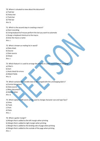 70. Where is situated to view about the document?
a) Task bar
b) Status bar
c) Tools bar
d) Title bar
Ans. b
71. Which is the second step in creating a macro?
a) Start recording
b) Using keyboard of mouse perform the last you want to automate
c) Assign a keyboard shortcut to the macro
d) Give the macro a name
Ans. c
72. What is known as mailing list in word?
a) Data sheet
b) Source
c) Data source
d) Sheet
Ans. c
73. Which feature’s is used to arrange the records in a data source before merging?
a) Filter’s
b) Sort
c) Auto check for errors
d) Match fields
Ans. b
74. Which contains the variable data to be merged with the unchanging data’s?
a) Control document
b) Data source
c) Main document
d) Master letter
Ans. b
75. Which option in MS word can be used to change character size and type face?
a) View
b) Tools
c) Font
d) Data
Ans. c
76. What is gutter margin?
a) Margin that is added to the left margin when printing
b) Margin that is added to right margin when printing
c) Margin that is added to the binding side of page when printing
d) Margin that is added to the outside of the page when printing
Ans. c
 