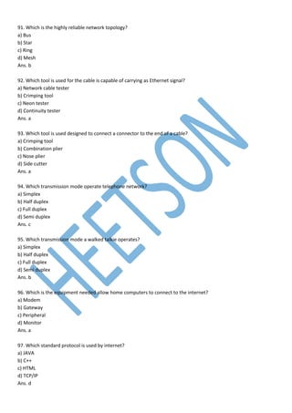 91. Which is the highly reliable network topology?
a) Bus
b) Star
c) Ring
d) Mesh
Ans. b
92. Which tool is used for the cable is capable of carrying as Ethernet signal?
a) Network cable tester
b) Crimping tool
c) Neon tester
d) Continuity tester
Ans. a
93. Which tool is used designed to connect a connector to the end of a cable?
a) Crimping tool
b) Combination plier
c) Nose plier
d) Side cutter
Ans. a
94. Which transmission mode operate telephone network?
a) Simplex
b) Half duplex
c) Full duplex
d) Semi duplex
Ans. c
95. Which transmission mode a walked talkie operates?
a) Simplex
b) Half duplex
c) Full duplex
d) Semi duplex
Ans. b
96. Which is the equipment needed allow home computers to connect to the internet?
a) Modem
b) Gateway
c) Peripheral
d) Monitor
Ans. a
97. Which standard protocol is used by internet?
a) JAVA
b) C++
c) HTML
d) TCP/IP
Ans. d
 