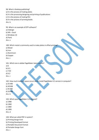 98. What is Desktop publishing?
a) It is the process of making plates
b) It is the processing designing and printing of publications
c) It is the process of making film
d) It is the process of printing books
Ans. b
99. What is an example of DTP software?
a) Indesign
b) MS – Excel
c) Windows 10
d) Paint
Ans. a
100. Which metal is commonly used to make plates in offset printing?
a) Wood
b) Iron
c) Aluminium
d) Copper
Ans. c
101. Which one is adobe PageMaker latest version?
a) 6
b) 6.5
c) 7.02
d) 6.2
Ans. c
102. How much memory space occurs while install PageMaker 6.5 version in computer?
a) 35 MB
b) 40 MB
c) 45 MB
d) 50 MB
Ans. b
103. Which year PageMaker 1.0 released?
a) 1980
b) 1982
c) 1984
d) 1985
Ans. d
104. What we called PDF in system?
a) Printing Design Font
b) Printing Developed Format
c) Portable Document Format
d) Portable Design Font
Ans. c
 