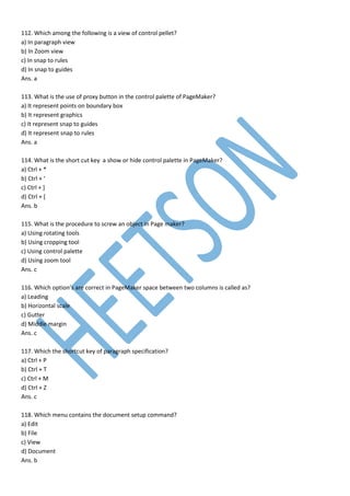 112. Which among the following is a view of control pellet?
a) In paragraph view
b) In Zoom view
c) In snap to rules
d) In snap to guides
Ans. a
113. What is the use of proxy button in the control palette of PageMaker?
a) It represent points on boundary box
b) It represent graphics
c) It represent snap to guides
d) It represent snap to rules
Ans. a
114. What is the short cut key a show or hide control palette in PageMaker?
a) Ctrl + *
b) Ctrl + ‘
c) Ctrl + ]
d) Ctrl + [
Ans. b
115. What is the procedure to screw an object in Page maker?
a) Using rotating tools
b) Using cropping tool
c) Using control palette
d) Using zoom tool
Ans. c
116. Which option’s are correct in PageMaker space between two columns is called as?
a) Leading
b) Horizontal scale
c) Gutter
d) Middle margin
Ans. c
117. Which the shortcut key of paragraph specification?
a) Ctrl + P
b) Ctrl + T
c) Ctrl + M
d) Ctrl + Z
Ans. c
118. Which menu contains the document setup command?
a) Edit
b) File
c) View
d) Document
Ans. b
 