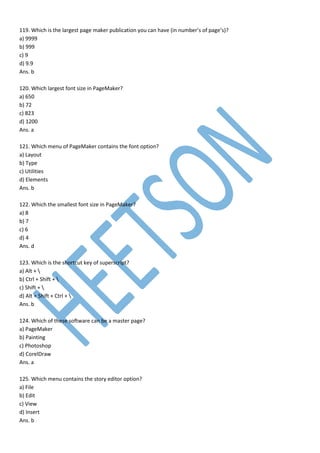 119. Which is the largest page maker publication you can have (in number’s of page’s)?
a) 9999
b) 999
c) 9
d) 9.9
Ans. b
120. Which largest font size in PageMaker?
a) 650
b) 72
c) 823
d) 1200
Ans. a
121. Which menu of PageMaker contains the font option?
a) Layout
b) Type
c) Utilities
d) Elements
Ans. b
122. Which the smallest font size in PageMaker?
a) 8
b) 7
c) 6
d) 4
Ans. d
123. Which is the shortcut key of superscript?
a) Alt + 
b) Ctrl + Shift + 
c) Shift + 
d) Alt + Shift + Ctrl + 
Ans. b
124. Which of these software can be a master page?
a) PageMaker
b) Painting
c) Photoshop
d) CorelDraw
Ans. a
125. Which menu contains the story editor option?
a) File
b) Edit
c) View
d) Insert
Ans. b
 
