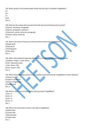 133. Which symbol in the window shade handle that the story is threaded in PageMaker?
a) !
b) +
c) –
d) @
Ans. b
134. What are the output when we select text with text tool and choose word counter?
a) Stories, Text blocks, Paragraphs
b) Stories, paragraphs, sentences
c) Characters, words, sentences, paragraphs
d) Stories, words, sentences
Ans. c
135. What is the name of intersect of vertical and horizontal rules is pageMaker?
a) Origin point
b) New point
c) Starting point
d) Zero point
Ans. d
136. What is the method of exporting selected items of pages in PageMaker to PDF format?
a) Utilities > Plug in > create library
b) File > Document setup
c) File > Place > PDF
d) File > Export > PDF
Ans. d
137. Which of the following method is most suitable to take text entered in PageMaker to other software?
a) Export it as PDF
b) Export it as text file
c) Save it is PageMaker
d) Send as mail
Ans. b
138. What is short-cut to activate define style command in PageMaker?
a) Ctrl + 1
b) Ctrl + 2
c) Ctrl + 3
d) Ctrl + 4
Ans. c
139. What is the command to create a next style in PageMaker?
a) Define style
b) Create style
c) Remove style
d) Import style
Ans. a
 