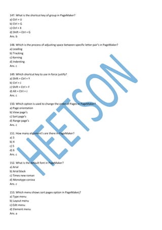 147. What is the shortcut key of group in PageMaker?
a) Ctrl + U
b) Ctrl + G
c) Ctrl + X
d) Shift + Ctrl + G
Ans. b
148. Which is the process of adjusting space between specific letter pair’s in PageMaker?
a) Leading
b) Tracking
c) Kerning
d) Indenting
Ans. c
149. Which shortcut key to use in force justify?
a) Shift + Ctrl + Y
b) Ctrl + J
c) Shift + Ctrl + F
d) Alt + Ctrl + J
Ans. c
150. Which option is used to change the order of Pages in PageMaker?
a) Page orientation
b) View page’s
c) Sort page’s
d) Range page’s
Ans. c
151. How many alignment’s are there in PageMaker?
a) 3
b) 4
c) 5
d) 6
Ans. c
152. What is the default font in PageMaker?
a) Arial
b) Arial black
c) Times new roman
d) Monotype corsiva
Ans. c
153. Which menu shows sort pages option in PageMakerj?
a) Type menu
b) Layout menu
c) Edit menu
d) Element menu
Ans. a
 