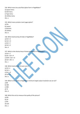 154. Which menu has auto flow option form in PageMaker?
a) Layout menu
b) Edit menu
c) Type menu
d) Utilities menu
Ans. a
155. Which menu contains insert page option?
a) File
b) Layout
c) Element
d) Utilities
Ans. b
156. Which shortcut key of Undo in PageMaker?
a) Ctrl + X
b) Ctrl + H
c) Ctrl + Y
d) Ctrl + Z
Ans. d
157. Which is the shortcut key of show pasteboard in PageMaker?
a) Ctrl + 1
b) Alt + Ctrl + P
c) Shift + Ctrl + O
d) Ctrl + Alt + 1
Ans. c
158. Which shortcut key of zoom out is?
a) Ctrl ++
b) Ctrl + -
c) Ctrl + O
d) Ctrl + Z
Ans. b
159. Which is the option in PageMaker minimum target output resolution we can set?
a) 80
b) 100
c) 300
d) 72
Ans. d
160. Which the unit to measure the quality of the picture?
a) DPI
b) LPI
c) PPI
d) CCD
Ans. a
 