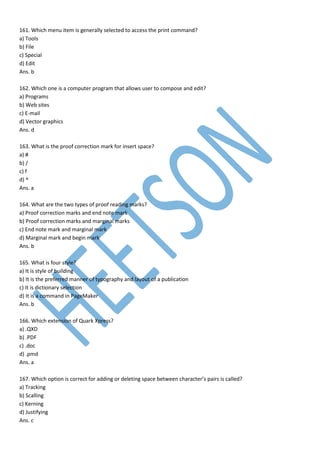 161. Which menu item is generally selected to access the print command?
a) Tools
b) File
c) Special
d) Edit
Ans. b
162. Which one is a computer program that allows user to compose and edit?
a) Programs
b) Web sites
c) E-mail
d) Vector graphics
Ans. d
163. What is the proof correction mark for insert space?
a) #
b) /
c) f
d) ^
Ans. a
164. What are the two types of proof reading marks?
a) Proof correction marks and end note mark
b) Proof correction marks and marginal marks
c) End note mark and marginal mark
d) Marginal mark and begin mark
Ans. b
165. What is four style?
a) It is style of building
b) It is the preferred manner of typography and layout of a publication
c) It is dictionary selection
d) It is a command in PageMaker
Ans. b
166. Which extension of Quark Xpress?
a) .QXD
b) .PDF
c) .doc
d) .pmd
Ans. a
167. Which option is correct for adding or deleting space between character’s pairs is called?
a) Tracking
b) Scalling
c) Kerning
d) Justifying
Ans. c
 