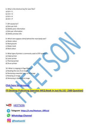 6. What is the shortcut key for save files?
a) Ctrl + S
b) Ctrl + V
c) Ctrl + A
d) Ctrl + P
7. DPI stands for?
a) Dots per Inch
b) Delete prior information
c) Dots per information
d) Delete preview info
8. Which item appears dimly behind the main body text?
a) Water colour
b) Back ground
c) Water mark
d) Back colour
9. What type of printer is commonly used in DTP system?
a) Inkjet printer
b) Laser printer
c) Thermal printer
d) Drum printer
10. What is cropping in Page Maker?
a) Reading the size of an image
b) Removing unwanted areas of an image
c) Rotating an image
d) Removing or deleting an image
Click here for Answers
ITI Desktop Publishing Operator MCQ Book in Just Rs.15/- (500 Question)
HEETSON
Telegram https://t.me/Heetson_Official
WhatsApp Channel
@heetsoniti
 
