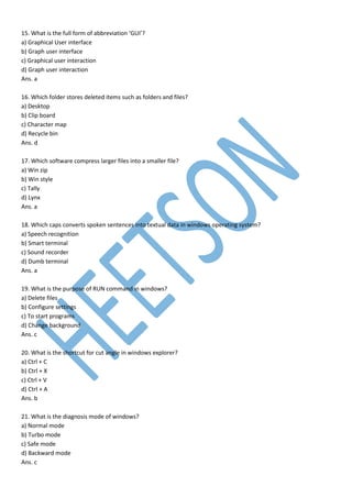 15. What is the full form of abbreviation ‘GUI’?
a) Graphical User interface
b) Graph user interface
c) Graphical user interaction
d) Graph user interaction
Ans. a
16. Which folder stores deleted items such as folders and files?
a) Desktop
b) Clip board
c) Character map
d) Recycle bin
Ans. d
17. Which software compress larger files into a smaller file?
a) Win zip
b) Win style
c) Tally
d) Lynx
Ans. a
18. Which caps converts spoken sentences into textual data in windows operating system?
a) Speech recognition
b) Smart terminal
c) Sound recorder
d) Dumb terminal
Ans. a
19. What is the purpose of RUN command in windows?
a) Delete files
b) Configure settings
c) To start programs
d) Change background
Ans. c
20. What is the shortcut for cut angle in windows explorer?
a) Ctrl + C
b) Ctrl + X
c) Ctrl + V
d) Ctrl + A
Ans. b
21. What is the diagnosis mode of windows?
a) Normal mode
b) Turbo mode
c) Safe mode
d) Backward mode
Ans. c
 