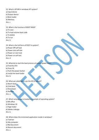 22. What is NTLRD in windows NT system?
a) Input device
b) Output device
c) Boot loader
d) Memory
Ans. c
23. What is the function of BOOT MGR?
a) To save
b) To load volume boot code
c) To delete
d) To run
Ans. b
24. What is the full form of POST In system?
a) Power Off self text
b) Power one self text
c) Power on start text
d) Power on self test
Ans. d
25. What do to start the boot process at system power time?
a) Find the CPU
b) Press F8
c) Push the power button
d) Install the boot loader
Ans. b
26. What we called when use the OS to reboot?
a) Warm boot
b) Cold boot
c) Short boot
d) Restore
Ans. a
27. Which among one is treated as example of operating system?
a) MS office
b) Windows 10
c) Page maker
d) Adobe indesign
Ans. b
28. Where does the minimized application reside in windows?
a) Task bar
b) My computer
c) My Document
d) Recent document
Ans. a
 