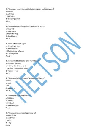 29. Which acts as an intermediate between a user and a computer?
a) macros
b) Antivirus
c) MS Office
d) Operating system
Ans. d
30. Which one of the following is a windows accessory?
a) MS word
b) page maker
c) Character map
d) Quark Xpress
Ans. c
31. What is Microsoft edge?
a) Operating system
b) Web browser
c) Music playing software
d) Cellular phone
Ans. b
31. How will add additional fonts in windows?
a) themes > Add font
b) Setting > Start > Add fonts
c) Settings > Fonts > Add Fonts
d) Themes > Font
Ans. c
32. Which one is the example of application software?
a) Linux
b) DOS
c) OS
d) MS Office
Ans. d
33. Which one is system software?
a) MS Word
b) MS DOS
c) MS Excel
d) MS PowerPoint
Ans. b
34. Which one is example of open source?
a) Open Office
b) MS Office
c) DOS
d) Tally
Ans. a
 
