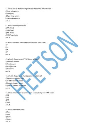 42. Which one of the following instructs the control of hardware?
a) Internet explorer
b) Dragging
c) Operating system
d) Windows explorer
Ans. c
43. Which is word processor?
a) MS Word
b) MS Excel
c) MS Access
d) MS PowerPoint
Ans. a
44. Which symbol is used to execute formulas in MS Excel?
a) =
b) ,
c) #
d) *
Ans. a
45. What is the purpose of ‘TAB’ key in MS Excel?
a) Previous column
b) Next column
c) Previous row
d) Next row
Ans. b
46. What is the purpose of undo action in MS Word?
a) Restore previous action
b) Get the current action
c) Goes to forward action
d) goes to forward paragraph
Ans. a
47. Which function key is used to open save as dialog box in MS Excel?
a) F2
b) F5
c) F7
d) F12
Ans. d
48. Which is the menu tab?
a) Font
b) File
c) Style
d) Zoom
Ans. b
 