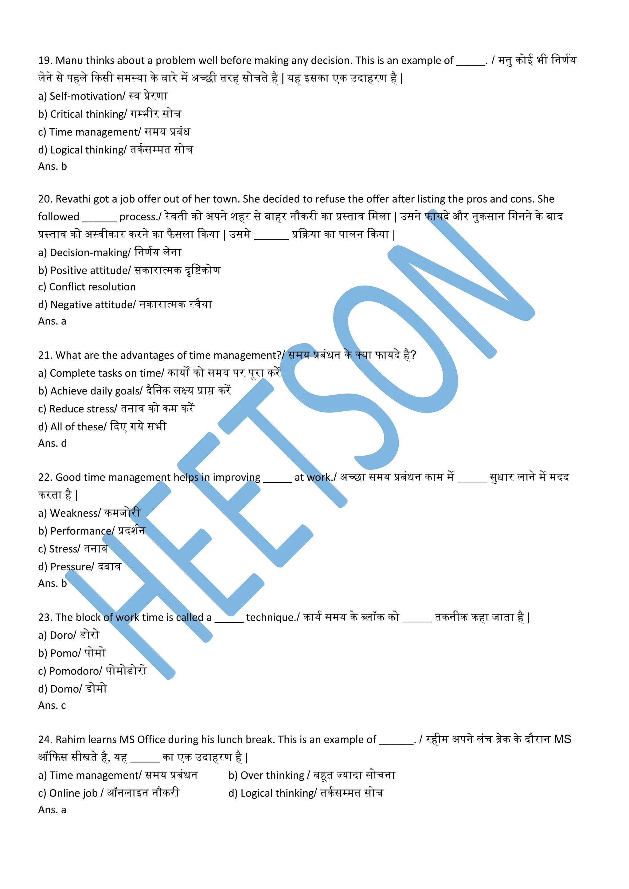 19. Manu thinks about a problem well before making any decision. This is an example of _____. / मनु कोई भी वनणमय
लेने से पहले दकसी समस्या के बारे में अच्छी तरह सोचते है | यह इसका एक उदाहरण है |
a) Self-motivation/ स्ि प्रेरणा
b) Critical thinking/ गम्पभीर सोच
c) Time management/ समय प्रबंध
d) Logical thinking/ तकमसम्पमत सोच
Ans. b
20. Revathi got a job offer out of her town. She decided to refuse the offer after listing the pros and cons. She
followed ______ process./ रेिती को अपने शहर से बाहर नौकरी का प्रस्ताि वमला | उसने फायदे और नुकसान वगनने के बाद
प्रस्ताि को अस्िीकार करने का फै सला दकया | उसमे ______ प्रदक्रया का पालन दकया |
a) Decision-making/ वनणमय लेना
b) Positive attitude/ सकारात्मक दृवष्टकोण
c) Conflict resolution
d) Negative attitude/ नकारात्मक रिैया
Ans. a
21. What are the advantages of time management?/ समय प्रबंधन के र्कया फायदे है?
a) Complete tasks on time/ कायों को समय पर पूरा करें
b) Achieve daily goals/ दैवनक लक्ष्य प्राप्त करें
c) Reduce stress/ तनाि को कम करें
d) All of these/ ददए गये सभी
Ans. d
22. Good time management helps in improving _____ at work./ अच्छा समय प्रबंधन काम में _____ सुधार लाने में मदद
करता है |
a) Weakness/ कमजोरी
b) Performance/ प्रदशमन
c) Stress/ तनाि
d) Pressure/ दबाि
Ans. b
23. The block of work time is called a _____ technique./ कायम समय के ब्लॉक को _____ तकनीक कहा जाता है |
a) Doro/ र्ोरो
b) Pomo/ पोमो
c) Pomodoro/ पोमोर्ोरो
d) Domo/ र्ोमो
Ans. c
24. Rahim learns MS Office during his lunch break. This is an example of ______. / रहीम अपने लंच ब्रेक के दौरान MS
ऑदफस सीखते है, यह _____ का एक उदाहरण है |
a) Time management/ समय प्रबंधन b) Over thinking / बहूत ज्यादा सोचना
c) Online job / ऑनलाइन नौकरी d) Logical thinking/ तकमसम्पमत सोच
Ans. a
 
