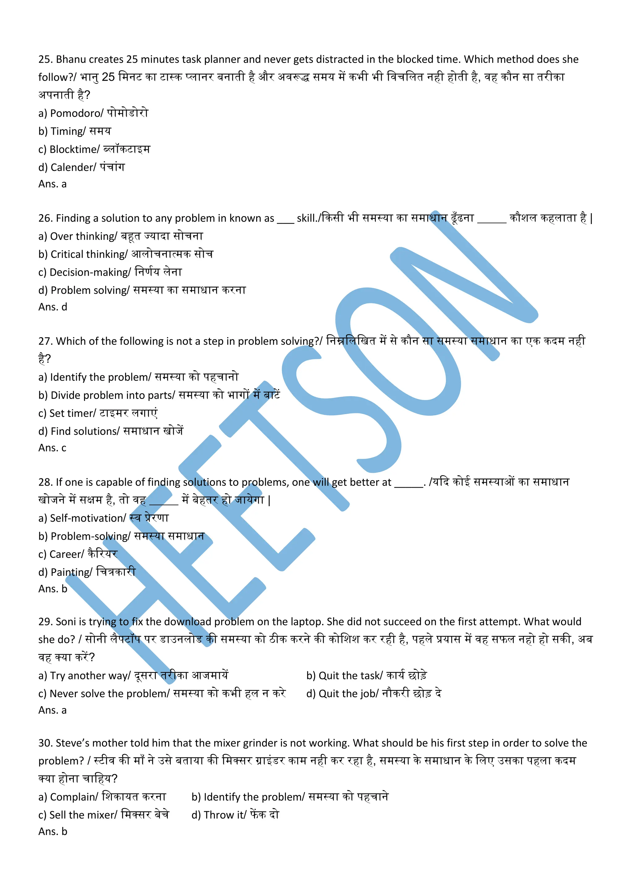 25. Bhanu creates 25 minutes task planner and never gets distracted in the blocked time. Which method does she
follow?/ भानु 25 वमनट का टास्क प्लानर बनाती है और अिरूद्ध समय में कभी भी विचवलत नही होती है, िह कौन सा तरीका
अपनाती है?
a) Pomodoro/ पोमोर्ोरो
b) Timing/ समय
c) Blocktime/ ब्लॉकटाइम
d) Calender/ पंचांग
Ans. a
26. Finding a solution to any problem in known as ___ skill./दकसी भी समस्या का समाधान ढूाँढना _____ कौशल कहलाता है |
a) Over thinking/ बहूत ज्यादा सोचना
b) Critical thinking/ आलोचनात्मक सोच
c) Decision-making/ वनणमय लेना
d) Problem solving/ समस्या का समाधान करना
Ans. d
27. Which of the following is not a step in problem solving?/ वनम्नवलवखत में से कौन सा समस्या समाधान का एक कदम नही
है?
a) Identify the problem/ समस्या को पहचानो
b) Divide problem into parts/ समस्या को भागों में बाटें
c) Set timer/ टाइमर लगाएं
d) Find solutions/ समाधान खोजें
Ans. c
28. If one is capable of finding solutions to problems, one will get better at _____. /यदद कोई समस्याओं का समाधान
खोजने में सक्षम है, तो िह _____ में बेहतर हो जायेगा |
a) Self-motivation/ स्ि प्रेरणा
b) Problem-solving/ समस्या समाधान
c) Career/ कैररयर
d) Painting/ वचत्रकारी
Ans. b
29. Soni is trying to fix the download problem on the laptop. She did not succeed on the first attempt. What would
she do? / सोनी लैपटॉप पर र्ाउनलोर् की समस्या को ठीक करने की कोवशश कर रही है, पहले प्रयास में िह सफल नहो हो सकी, अब
िह र्कया करें?
a) Try another way/ दूसरा तरीका आजमायें b) Quit the task/ कायम छोड़े
c) Never solve the problem/ समस्या को कभी हल न करे d) Quit the job/ नौकरी छोड़ दे
Ans. a
30. Steve’s mother told him that the mixer grinder is not working. What should be his first step in order to solve the
problem? / स्टीि की मााँ ने उसे बताया की वमर्कसर ग्राइंर्र काम नही कर रहा है, समस्या के समाधान के वलए उसका पहला कदम
र्कया होना चावहय?
a) Complain/ वशकायत करना b) Identify the problem/ समस्या को पहचाने
c) Sell the mixer/ वमर्कसर बेचे d) Throw it/ फें क दो
Ans. b
 