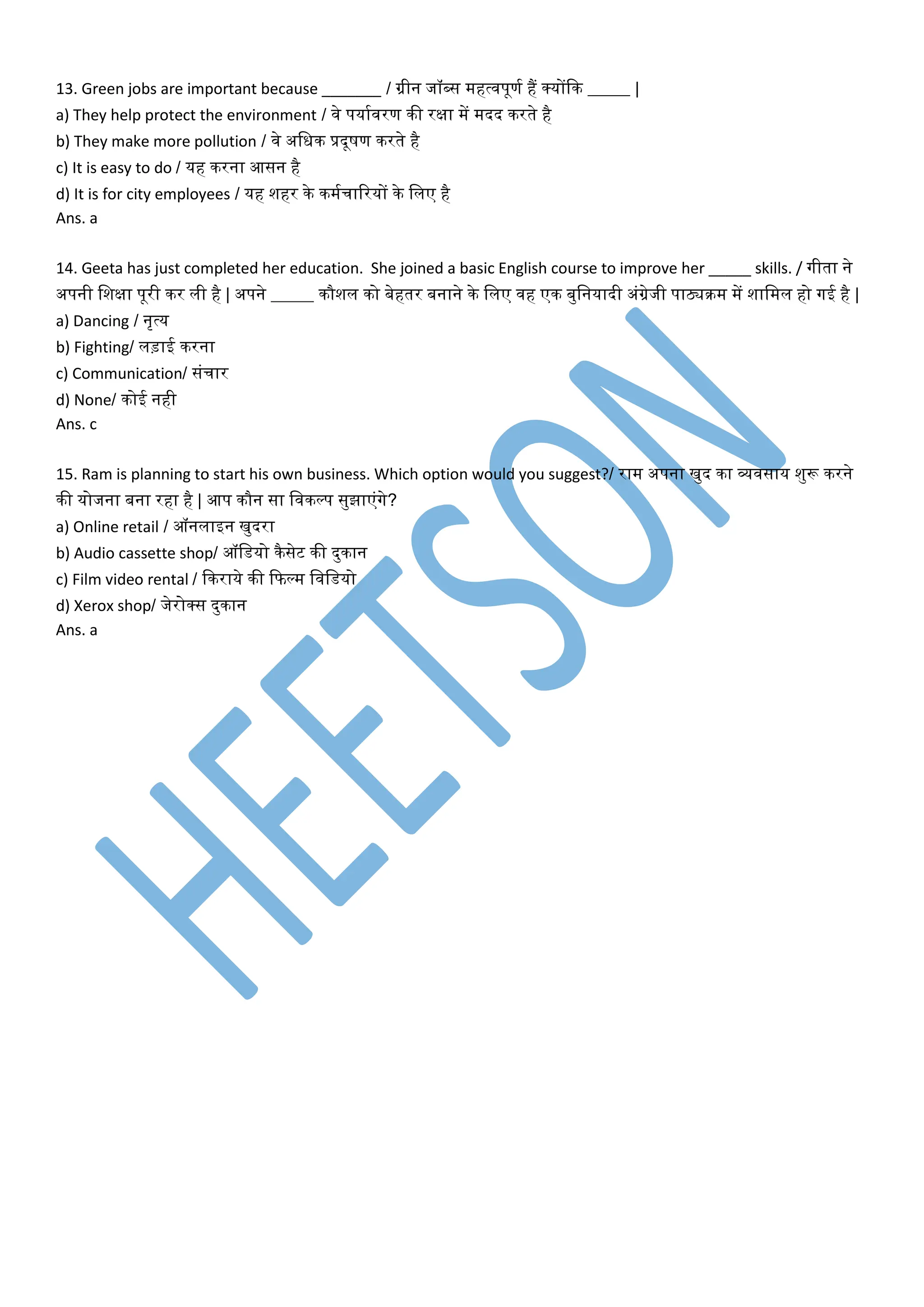 13. Green jobs are important because _______ / ग्रीन जॉब्स महत्िपूणम हैं र्कयोंदक _____ |
a) They help protect the environment / िे पयामिरण की रक्षा में मदद करते है
b) They make more pollution / िे अवधक प्रदूषण करते है
c) It is easy to do / यह करना आसन है
d) It is for city employees / यह शहर के कममचाररयों के वलए है
Ans. a
14. Geeta has just completed her education. She joined a basic English course to improve her _____ skills. / गीता ने
अपनी वशक्षा पूरी कर ली है | अपने _____ कौशल को बेहतर बनाने के वलए िह एक बुवनयादी अंग्रेजी पाठ्यक्रम में शावमल हो गई है |
a) Dancing / नृत्य
b) Fighting/ लड़ाई करना
c) Communication/ संचार
d) None/ कोई नही
Ans. c
15. Ram is planning to start his own business. Which option would you suggest?/ राम अपना खुद का व्यिसाय शुरू करने
की योजना बना रहा है | आप कौन सा विकल्प सुझाएंगे?
a) Online retail / ऑनलाइन खुदरा
b) Audio cassette shop/ ऑवर्यो कैसेट की दुकान
c) Film video rental / दकराये की दफल्म विवर्यो
d) Xerox shop/ जेरोर्कस दुकान
Ans. a
 