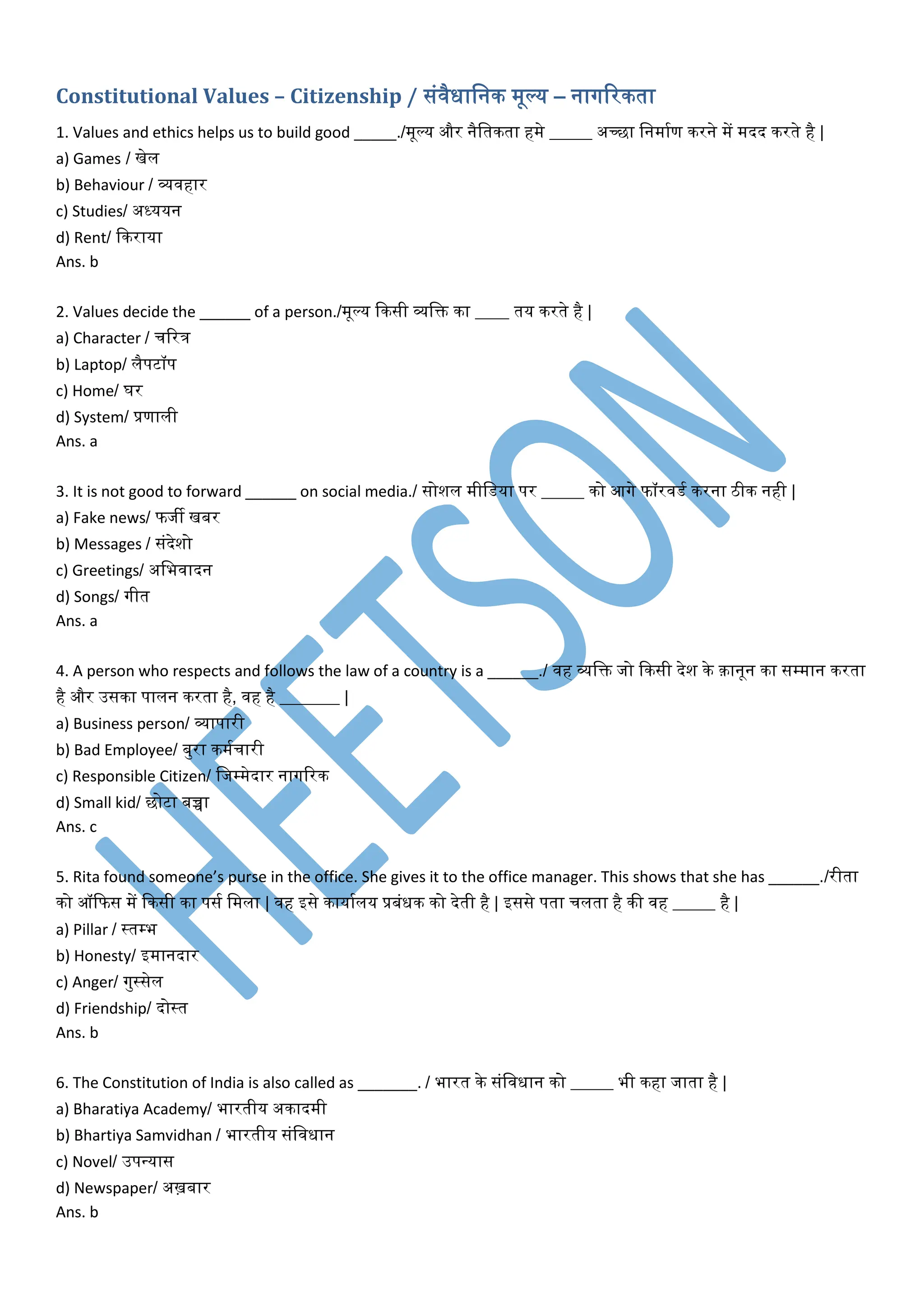 Constitutional Values – Citizenship / संिैधावनक मूल्य – नागररकता
1. Values and ethics helps us to build good _____./मूल्य और नैवतकता हमे _____ अच्छा वनमामण करने में मदद करते है |
a) Games / खेल
b) Behaviour / व्यिहार
c) Studies/ अध्ययन
d) Rent/ दकराया
Ans. b
2. Values decide the ______ of a person./मूल्य दकसी व्यवि का ____ तय करते है |
a) Character / चररत्र
b) Laptop/ लैपटॉप
c) Home/ घर
d) System/ प्रणाली
Ans. a
3. It is not good to forward ______ on social media./ सोशल मीवर्या पर _____ को आगे फॉरिर्म करना ठीक नही |
a) Fake news/ फजी खबर
b) Messages / संदेशो
c) Greetings/ अवभिादन
d) Songs/ गीत
Ans. a
4. A person who respects and follows the law of a country is a ______./ िह व्यवि जो दकसी देश के क़ानून का सम्पमान करता
है और उसका पालन करता है, िह है _______ |
a) Business person/ व्यापारी
b) Bad Employee/ बुरा कममचारी
c) Responsible Citizen/ वजम्पमेदार नागररक
d) Small kid/ छोटा बच्चा
Ans. c
5. Rita found someone’s purse in the office. She gives it to the office manager. This shows that she has ______./रीता
को ऑदफस में दकसी का पसम वमला | िह इसे कायामलय प्रबंधक को देती है | इससे पता चलता है की िह _____ है |
a) Pillar / स्तम्पभ
b) Honesty/ इमानदार
c) Anger/ गुस्सेल
d) Friendship/ दोस्त
Ans. b
6. The Constitution of India is also called as _______. / भारत के संविधान को _____ भी कहा जाता है |
a) Bharatiya Academy/ भारतीय अकादमी
b) Bhartiya Samvidhan / भारतीय संविधान
c) Novel/ उपन्यास
d) Newspaper/ अख़बार
Ans. b
 