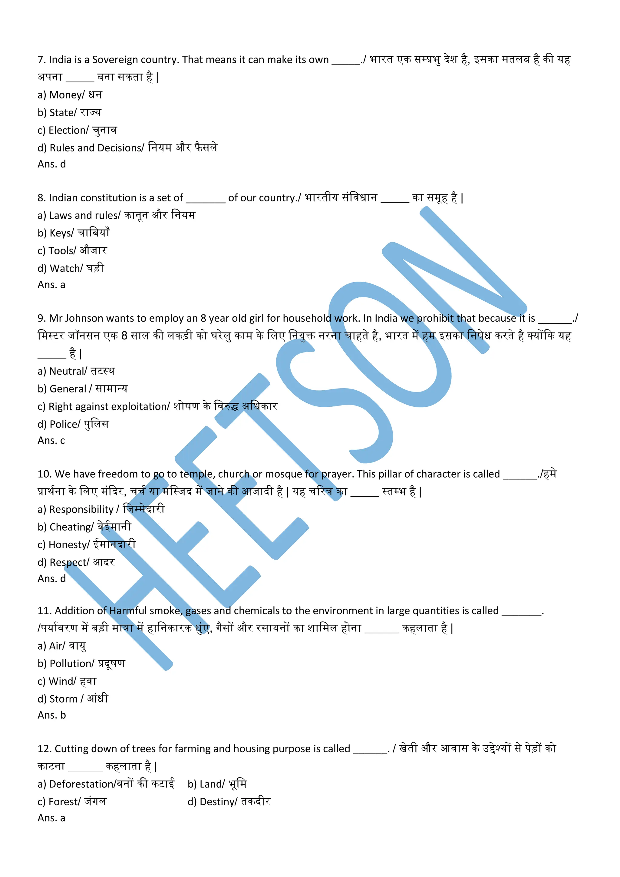 7. India is a Sovereign country. That means it can make its own _____./ भारत एक सम्पप्रभु देश है, इसका मतलब है की यह
अपना _____ बना सकता है |
a) Money/ धन
b) State/ राज्य
c) Election/ चुनाि
d) Rules and Decisions/ वनयम और फै सले
Ans. d
8. Indian constitution is a set of _______ of our country./ भारतीय संविधान _____ का समूह है |
a) Laws and rules/ कानून और वनयम
b) Keys/ चावबयााँ
c) Tools/ औजार
d) Watch/ घड़ी
Ans. a
9. Mr Johnson wants to employ an 8 year old girl for household work. In India we prohibit that because it is ______./
वमस्टर जॉनसन एक 8 साल की लकड़ी को घरेलु काम के वलए वनयुि नरना चाहते है, भारत में हम इसका वनषेध करते है र्कयोंदक यह
_____ है |
a) Neutral/ तटस्थ
b) General / सामान्य
c) Right against exploitation/ शोषण के विरुद्ध अवधकार
d) Police/ पुवलस
Ans. c
10. We have freedom to go to temple, church or mosque for prayer. This pillar of character is called ______./हमे
प्राथमना के वलए मंददर, चचम या मवस्जद में जाने की आजादी है | यह चररत्र का _____ स्तम्पभ है |
a) Responsibility / वजम्पमेदारी
b) Cheating/ बेईमानी
c) Honesty/ ईमानदारी
d) Respect/ आदर
Ans. d
11. Addition of Harmful smoke, gases and chemicals to the environment in large quantities is called _______.
/पयामिरण में बड़ी मात्रा में हावनकारक धुंए, गैसों और रसायनों का शावमल होना ______ कहलाता है |
a) Air/ िायु
b) Pollution/ प्रदूषण
c) Wind/ हिा
d) Storm / आंधी
Ans. b
12. Cutting down of trees for farming and housing purpose is called ______. / खेती और आिास के उद्देश्यों से पेड़ों को
काटना ______ कहलाता है |
a) Deforestation/िनों की कटाई b) Land/ भूवम
c) Forest/ जंगल d) Destiny/ तकदीर
Ans. a
 