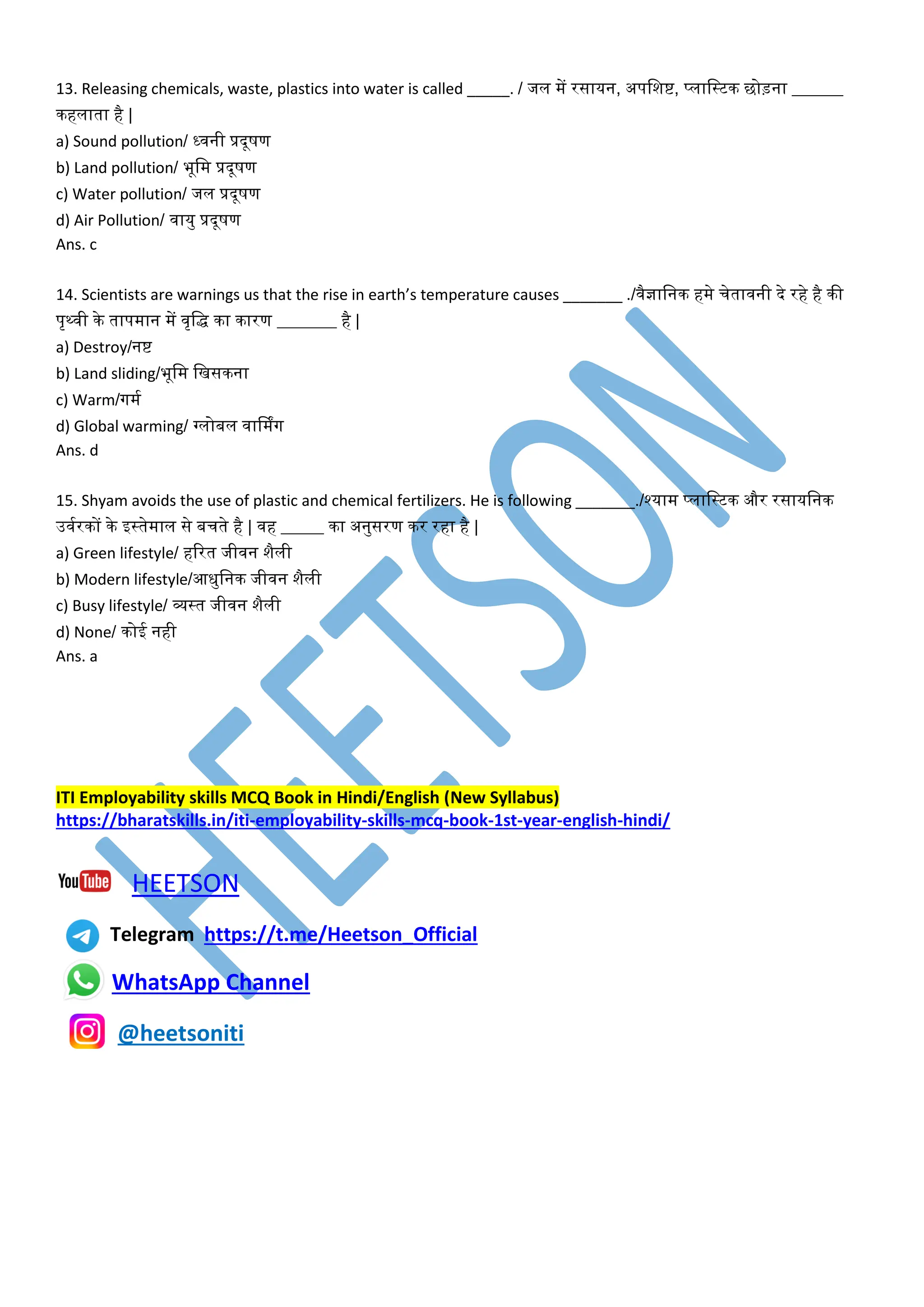 13. Releasing chemicals, waste, plastics into water is called _____. / जल में रसायन, अपवशष्ट, प्लावस्टक छोड़ना ______
कहलाता है |
a) Sound pollution/ ध्िनी प्रदूषण
b) Land pollution/ भूवम प्रदूषण
c) Water pollution/ जल प्रदूषण
d) Air Pollution/ िायु प्रदूषण
Ans. c
14. Scientists are warnings us that the rise in earth’s temperature causes _______ ./िैज्ञावनक हमे चेतािनी दे रहे है की
पृथ्िी के तापमान में िृवद्ध का कारण _______ है |
a) Destroy/नष्ट
b) Land sliding/भूवम वखसकना
c) Warm/गमम
d) Global warming/ ग्लोबल िार्मिंग
Ans. d
15. Shyam avoids the use of plastic and chemical fertilizers. He is following _______./श्याम प्लावस्टक और रसायवनक
उिमरकों के इस्तेमाल से बचते है | िह _____ का अनुसरण कर रहा है |
a) Green lifestyle/ हररत जीिन शैली
b) Modern lifestyle/आधुवनक जीिन शैली
c) Busy lifestyle/ व्यस्त जीिन शैली
d) None/ कोई नही
Ans. a
ITI Employability skills MCQ Book in Hindi/English (New Syllabus)
https://bharatskills.in/iti-employability-skills-mcq-book-1st-year-english-hindi/
HEETSON
Telegram https://t.me/Heetson_Official
WhatsApp Channel
@heetsoniti
 