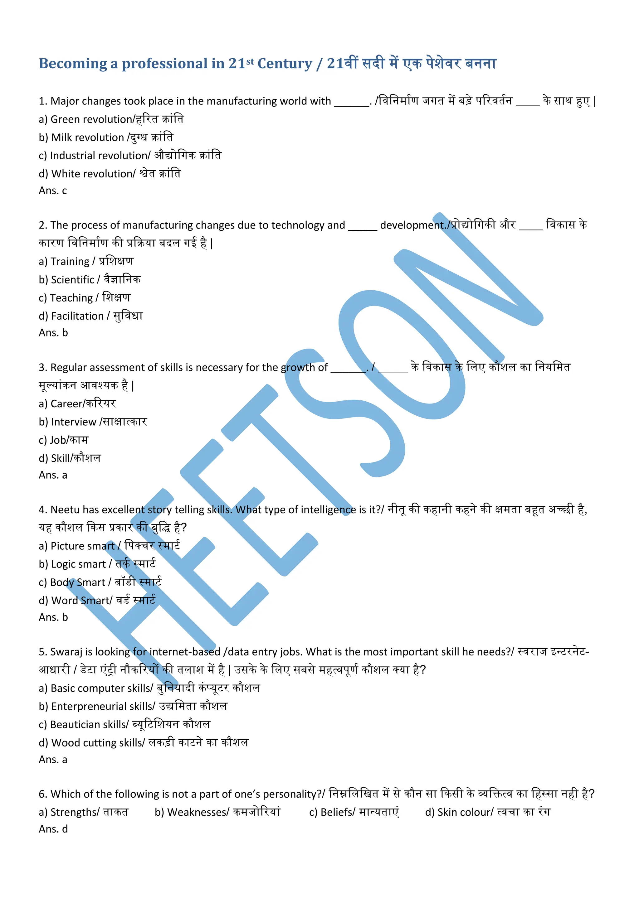 Becoming a professional in 21st Century / 21िीं सदी में एक पेशेिर बनना
1. Major changes took place in the manufacturing world with ______. /विवनमामण जगत में बड़े पररितमन ____ के साथ हुए |
a) Green revolution/हररत क्रांवत
b) Milk revolution /दुग्ध क्रांवत
c) Industrial revolution/ औद्योवगक क्रांवत
d) White revolution/ श्वेत क्रांवत
Ans. c
2. The process of manufacturing changes due to technology and _____ development./प्रोद्योवगकी और ____ विकास के
कारण विवनमामण की प्रदक्रया बदल गई है |
a) Training / प्रवशक्षण
b) Scientific / िैज्ञावनक
c) Teaching / वशक्षण
d) Facilitation / सुविधा
Ans. b
3. Regular assessment of skills is necessary for the growth of ______. / _____ के विकास के वलए कौशल का वनयवमत
मूल्यांकन आिश्यक है |
a) Career/कररयर
b) Interview /साक्षात्कार
c) Job/काम
d) Skill/कौशल
Ans. a
4. Neetu has excellent story telling skills. What type of intelligence is it?/ नीतू की कहानी कहने की क्षमता बहूत अच्छी है,
यह कौशल दकस प्रकार की बुवद्ध है?
a) Picture smart / वपर्कचर स्माटम
b) Logic smart / तकम स्माटम
c) Body Smart / बॉर्ी स्माटम
d) Word Smart/ िर्म स्माटम
Ans. b
5. Swaraj is looking for internet-based /data entry jobs. What is the most important skill he needs?/ स्िराज इन्टरनेट-
आधारी / र्ेटा एंट्री नौकररयों की तलाश में है | उसके के वलए सबसे महत्िपूणम कौशल र्कया है?
a) Basic computer skills/ बुवनयादी कंप्यूटर कौशल
b) Enterpreneurial skills/ उद्यवमता कौशल
c) Beautician skills/ ब्यूरटवशयन कौशल
d) Wood cutting skills/ लकड़ी काटने का कौशल
Ans. a
6. Which of the following is not a part of one’s personality?/ वनम्नवलवखत में से कौन सा दकसी के व्यवित्ि का वहस्सा नही है?
a) Strengths/ ताकत b) Weaknesses/ कमजोररयां c) Beliefs/ मान्यताएं d) Skin colour/ त्िचा का रंग
Ans. d
 