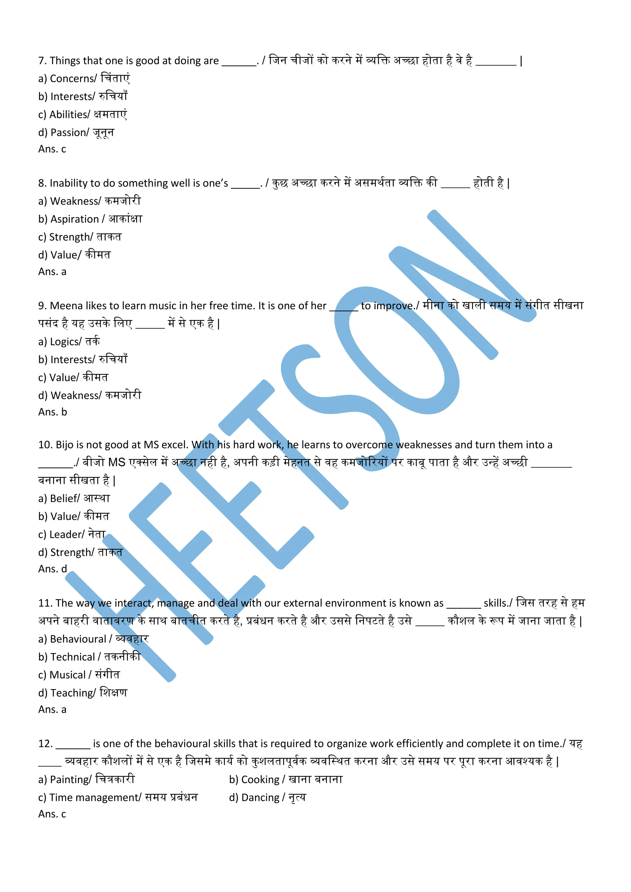 7. Things that one is good at doing are ______. / वजन चीजों को करने में व्यवि अच्छा होता है िे है _______ |
a) Concerns/ चचंताएं
b) Interests/ रुवचयााँ
c) Abilities/ क्षमताएं
d) Passion/ जूनून
Ans. c
8. Inability to do something well is one’s _____. / कुछ अच्छा करने में असमथमता व्यवि की _____ होती है |
a) Weakness/ कमजोरी
b) Aspiration / आकांक्षा
c) Strength/ ताकत
d) Value/ कीमत
Ans. a
9. Meena likes to learn music in her free time. It is one of her _____ to improve./ मीना को खाली समय में संगीत सीखना
पसंद है यह उसके वलए _____ में से एक है |
a) Logics/ तकम
b) Interests/ रुवचयााँ
c) Value/ कीमत
d) Weakness/ कमजोरी
Ans. b
10. Bijo is not good at MS excel. With his hard work, he learns to overcome weaknesses and turn them into a
______./ बीजो MS एर्कसेल में अच्छा नही है, अपनी कड़ी मेहनत से िह कमजोररयों पर काबू पाता है और उन्हें अच्छी _______
बनाना सीखता है |
a) Belief/ आस्था
b) Value/ कीमत
c) Leader/ नेता
d) Strength/ ताकत
Ans. d
11. The way we interact, manage and deal with our external environment is known as ______ skills./ वजस तरह से हम
अपने बाहरी िातािरण के साथ बातचीत करते है, प्रबंधन करते है और उससे वनपटते है उसे _____ कौशल के रूप में जाना जाता है |
a) Behavioural / व्यिहार
b) Technical / तकनीकी
c) Musical / संगीत
d) Teaching/ वशक्षण
Ans. a
12. ______ is one of the behavioural skills that is required to organize work efficiently and complete it on time./ यह
____ व्यिहार कौशलों में से एक है वजसमे कायम को कुशलतापूिमक व्यिवस्थत करना और उसे समय पर पूरा करना आिश्यक है |
a) Painting/ वचत्रकारी b) Cooking / खाना बनाना
c) Time management/ समय प्रबंधन d) Dancing / नृत्य
Ans. c
 