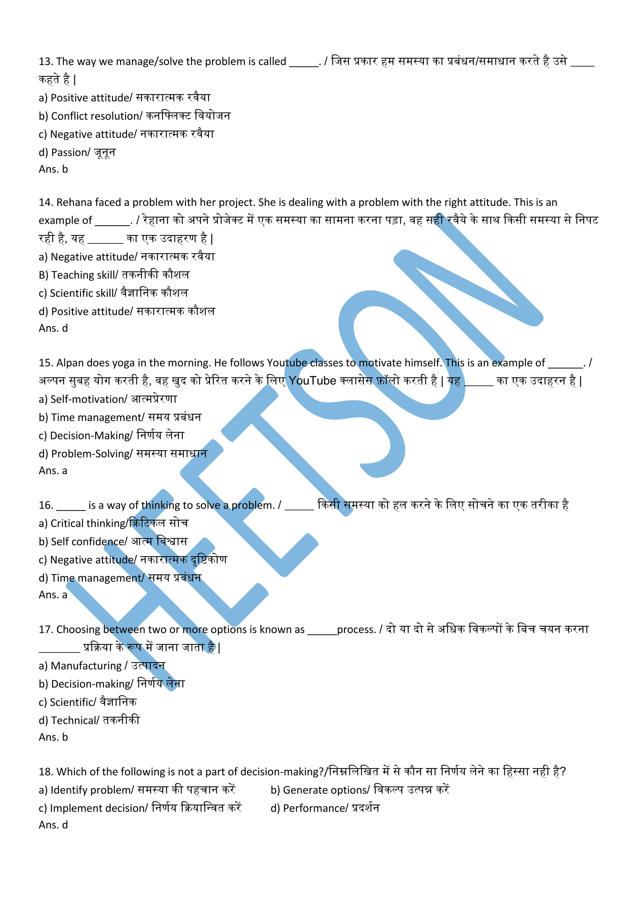 13. The way we manage/solve the problem is called _____. / वजस प्रकार हम समस्या का प्रबंधन/समाधान करते है उसे ____
कहते है |
a) Positive attitude/ सकारात्मक रिैया
b) Conflict resolution/ कनवफ्लर्कट वियोजन
c) Negative attitude/ नकारात्मक रिैया
d) Passion/ जूनून
Ans. b
14. Rehana faced a problem with her project. She is dealing with a problem with the right attitude. This is an
example of ______. / रेहाना को अपने प्रोजेर्कट में एक समस्या का सामना करना पड़ा, िह सही रिैये के साथ दकसी समस्या से वनपट
रही है, यह ______ का एक उदाहरण है |
a) Negative attitude/ नकारात्मक रिैया
B) Teaching skill/ तकनीकी कौशल
c) Scientific skill/ िैज्ञावनक कौशल
d) Positive attitude/ सकारात्मक कौशल
Ans. d
15. Alpan does yoga in the morning. He follows Youtube classes to motivate himself. This is an example of ______. /
अल्पन सुबह योग करती है, िह खुद को प्रेररत करने के वलए YouTube र्कलासेस फ़ॉलो करती है | यह _____ का एक उदाहरन है |
a) Self-motivation/ आत्मप्रेरणा
b) Time management/ समय प्रबंधन
c) Decision-Making/ वनणमय लेना
d) Problem-Solving/ समस्या समाधान
Ans. a
16. _____ is a way of thinking to solve a problem. / _____ दकसी समस्या को हल करने के वलए सोचने का एक तरीका है
a) Critical thinking/दक्ररटकल सोच
b) Self confidence/ आत्म विश्वास
c) Negative attitude/ नकारात्मक दृवष्टकोण
d) Time management/ समय प्रबंधन
Ans. a
17. Choosing between two or more options is known as _____process. / दो या दो से अवधक विकल्पों के वबच चयन करना
_______ प्रदक्रया के रूप में जाना जाता है |
a) Manufacturing / उत्पादन
b) Decision-making/ वनणमय लेना
c) Scientific/ िैज्ञावनक
d) Technical/ तकनीकी
Ans. b
18. Which of the following is not a part of decision-making?/वनम्नवलवखत में से कौन सा वनणमय लेने का वहस्सा नही है?
a) Identify problem/ समस्या की पहचान करें b) Generate options/ विकल्प उत्पन्न करें
c) Implement decision/ वनणमय दक्रयावन्ित करें d) Performance/ प्रदशमन
Ans. d
 
