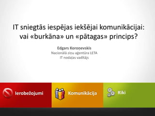 IT sniegtās iespējas iekšējai komunikācijai:
   vai «burkāna» un «pātagas» princips?
                  Edgars Koroņevskis
               Nacionālā ziņu aģentūra LETA
                    IT nodaļas vadītājs




Ierobežojumi             Komunikācija         Rīki
 