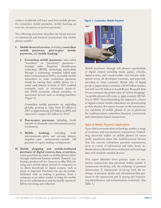 scribers worldwide will have used their mobile phones     Figure 1: Contactless Mobile payment
for contactless mobile payments, mobile banking, or
over-the-air person-to-person payments.3

The following taxonomy describes the broad universe
of commercial and financial transactions that mobile
phones enable:4

I. Mobile financial services, including: contactless
   mobile payments, peer-to-peer mobile
   payments, and mobile banking.5

    1. Contactless mobile payments—also called
       “touchless” or “proximity” payments—
       leverage radio frequency identification
       technology (RFID) technology, particularly         Mobile purchases through cell phones—particularly
       through a technology standard called near          of digital content including music, games, e-books,
       field communication (NFC), to enable mobile        digital avatars, and virtual worlds—has become wide-
       subscribers to make contactless payments           spread across all developed countries, and especially
       simply by waving their mobile phone (or a          prevalent in Asian countries. Mobile sales of digital
       smart card) directly in front of NFC-enabled       goods in Japan alone constitute a $4.84 billion market,
       terminals, such as merchant’s point-of-            and well over $1 billion in South Korea. Research firm
       sale (POS) terminals, subway turnstiles, or        Ovum estimates the global value of “online shopping”
       automated devices such as vending machines         via mobile phones will come to approximately $20 bil-
       (Figure 1).
                                                          lion in 2009.7 Notwithstanding the impressive volume
        Contactless mobile payments are exploding         of digital content mobile subscribers are downloading
        globally, growing in value from $3 billion in     to their phones, this report focuses on the transforma-
        2007 to approximately $10 billion in 2009, and    tive capability of mobile phones to act as platforms
        expected to surpass $52 billion by 2012.6         for enabling remote contactless financial, commercial,
                                                          and information-based transactions.
    2. Peer-to-peer payments including funds
       transfer or domestic and international money       types of Mobile payments applications
       remittances.
                                                          Near-field communication technology enables a range
    3. Mobile      banking,     including   both          of monetary and non-monetary transactions. Embed-
       informational—alerts and account balance           ding electronic wallets on mobile phones (or smart
       inquiries—and transactional—mobile bill            cards) transforms them into multifunctional devices
       payment or equity trading—components.              that can execute contactless payment transactions,
                                                          serve as a store of information and value, house au-
II. Mobile shopping and mobile-facilitated                thentication or identification credentials, and exchange
    purchases of digital content, data, or services,      data with similarly enabled devices.
    where purchases are made via mobile phones either
    through traditional Internet website channels (e.g.   This report identifies three primary types of con-
    buying a product off the Amazon or eBay Web site      tactless transactions that electronic wallets enable: 1)
    using one’s mobile phone instead of computer) or
                                                          transactions involving only the exchange of payment
    via direct downloads of digital content, such as
    music or ringtones. Purchases can also be mobile-     information; 2) transactions involving both the ex-
    facilitated such as making a purchase from a          change of payment details and information/data per-
    computer at an online retailer or using the mobile    tinent to the transaction; and 3) storing and transmit-
    phone for authentication and the mobile operator’s    ting identification and authentication credentials. (See
    bill for invoicing and collection.                    Table 1.)



thE information tEchnology & innovation foundation | novEmbEr 20 09                                             page 9
 