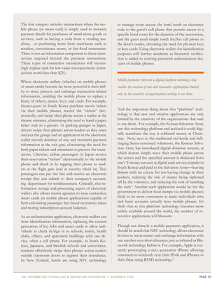 The first category includes transactions where the mo-      to manage room access: the hotel sends an electronic
bile phone (or smart card) is simply used to transmit       code to the guest’s cell phone that permits access to a
payment details for purchases of stand-alone goods or       specific hotel room for the duration of the reservation,
services, such as buying a soda from a vending ma-          and the guest need simply touch his/her cell phone to
chine, or purchasing items from merchants such as           the door’s reader, obviating the need for physical keys
retailers, convenience stores, or fast-food restaurants.    or keys cards. Using electronic wallets for identification
There is not an information component to these trans-       purposes will further accelerate as biometric verifica-
actions required beyond the payment instructions.           tion is added to existing password authentication fea-
These types of contactless transactions will increas-       tures of mobile phones.
ingly replace cash for low-value micropayments (trans-
actions worth less than $25.)

Where electronic wallets (whether on mobile phones          Mobile payments represent a digital platform technolog y that
or smart cards) become far more powerful is their abil-     enables the creation of new and innovative applications limited
ity to store, process, and exchange transaction-related
                                                            only by the creativity of organizations seeking to use them.
information, enabling the mobile phone to replace a
litany of tickets, passes, keys, and cards. For example,
theater-goers in South Korea purchase movie tickets
via their mobile phones, receive the “tickets” elec-        And the important thing about this “platform” tech-
tronically, and swipe their phone across a reader at the    nology is that new and creative applications are only
theatre entrance, eliminating the need to hand a paper      limited by the creativity of the organizations that seek
ticket stub to a greeter. At parking garages in Japan,      to use them. For example, the Korean Salvation Army
drivers swipe their phones across readers as they enter     saw this technology platform and realized it could digi-
and exit the garage and an application in the electronic    tally transform the way it collected money at Christ-
wallet records duration of stay and transmits payment       mas. Now, next to the traditional red kettle and bell-
information at the exit gate, eliminating the need for      ringing Santa-costumed volunteers, the Korean Salva-
both paper tickets and attendants to process the trans-     tion Army has introduced digital donation screens, at
action. Likewise, airline passengers in Japan receive       which donors simply wave their mobile phone across
their reservation “tickets” electronically to the mobile    the screen and the specified amount is deducted from
phone and check in by tapping their phone to read-          one’s T-money account (a digital cash service popular in
ers at the flight gate (and at security check in). Taxi     South Korea) and paid to the Salvation Army—leaving
passengers can pay the fare and receive an electronic       donors with no excuse for not having change in their
receipt they can submit to their company’s account-         pockets, reducing the risk of money being siphoned
ing department for reimbursement. Critically, this in-      off by the volunteer, and reducing the cost of handling
formation storage and processing aspect of electronic       the cash.8 Another such application would be for the
wallets also allows transit agencies to issue contactless   government to deliver food stamps via mobile phones;
smart cards (or mobile phone applications) capable of       likely to be more convenient as many individuals who
both calculating passenger fare based on journey taken      lack bank accounts actually have mobile phones. It’s
and storing subscription account balances.                  likely that as this platform technology becomes more
                                                            widely available around the world, the number of in-
As an authentication application, electronic wallets can    novative applications will blossom.
store identification information, replacing the current
generation of key fobs and smart cards to allow indi-       Though not directly a mobile payments application, it
viduals to check in/sign in to schools, hotels, health      should be noted that NFC technology allows electronic
clubs, offices, and apartment buildings with one de-        devices to interconnect and exchange information with
vice, often a cell phone. For example, in South Ko-         one another over short distances, just as infrared or Blu-
rean, Japanese, and Swedish schools and universities,       etooth technology before it. For example, Apple is cur-
students effortlessly swipe their phones across readers     rently prototyping a next generation iPhone allowing
outside classroom doors to register their attendance.       customers to wirelessly sync their iPods and iPhones to
In New Zealand, hotels are using NFC technology             their iMac using RFID technology.9



thE information tEchnology & innovation foundation | novEmbEr 20 09                                                           page 10
 