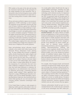 PIN number at the point of the sale) and securing           As a result, policy makers should resist the urge to
  the transaction electronically via the generation of        regulate RFID technologies, including near field
  the unique identifier for each transaction. The sa-         communication. Given the importance of NFC
  lient point is that, far from being less secure, mobile     technology, and its inherent security, it is important
  transactions have the potential to be much more se-         that policymakers not give in to pressure to regu-
  cure than existing forms of credit or debit transac-        late NFC, in particular under the broader guise of
  tions.                                                      regulating RFID technologies, which should not be
                                                              regulated either. Industry deployment of NFC tech-
  Privacy advocates are likely to oppose non-monetary         nology in the United States has actually been held
  applications of NFC technology as well. Compare             up by some of the overly restrictive legislation per-
  the experience of one elementary school in the rural        taining to RFID technology. Policymakers should
  town of Sutter, California, against how effortlessly        leave the technology aspects of NFC specifically,
  South Korean students use their cell phones to regis-       and RFID technologies generally, unregulated.
  ter class attendance. In late 2004, Sutter Elementary
  issued badges to seventh- and eighth-graders as part      	 ncourage
                                                              E
                                                              	             competition and do not favor en-
  of a wireless attendance program.224 Students wore          trenched interests. The rapid evolution of mobile
  the badges around their necks and scanned them to           devices and applications as well as network and in-
  a reader upon entering class. The school hoped the          formation technologies has engendered an incredibly
  technology would reduce attendance tracking errors          fertile period of mobile payments innovation and
  and be a timesaver for teachers and administrators.         activity. Many new firms with innovative business
  The student badges employed the same technology             models and service propositions have emerged to
  used in building access badges that companies com-          provide novel platforms for remote mobile pay-
  monly issue to employees for security purposes.             ments, such as domestic money transfers,
                                                              international remittances, and even targeted micro-
  Some anti-technology privacy advocates reacted              lending. Telecommunications, banking, and
  violently to the system, with Cedric Laurant of the         financial services regulators should assure that the
  Electronic Privacy Information Center claiming              regulatory system allows the creation of innovative
  that, “It treats children like livestock or shipment        business models, even in they disrupt the business
  pallets, thereby breaching their right to dignity and       models of established industry players. Both new
  privacy they have as human beings.”225 Others spe-          and incumbent players should enjoy a level playing
  ciously asserted that the radio waves could pose a          field, and regulators should not give in to incumbent
  health risk to students. If privacy advocates object        business interests that oppose the emergence of in-
  to such a service with student badges, they are likely      novative new services.
  to also object to using mobile phones for contact-
  less transactions. It is unfortunate that such views        For example, when European banks and financial
  make it difficult to implement common-sense solu-           institutions recognized that mobile network opera-
  tions that both bring efficiencies to educators (al-        tors in Europe were starting to bring forward mo-
  lowing them to save administrative time and focus           bile financial payment services, they launched an ef-
  on education) and leverage a technology platform            fort with the European Union to make mobile op-
  students readily embrace. Other opponents have              erators subject to European banking regulations.227
  objected to a range of RFID-based contactless tech-         This would have had the effect of severely limiting
  nologies, such as Exxon Mobil’s Speedpass, espous-          the ability of European carriers to offer post-paid
  ing hypothetical objections about potential privacy         digital cash services on mobile phones. European
  harms while ignoring the very real consumer value           regulators wisely rejected such efforts by European
  consumer benefits contactless technologies make             financial institutions; American regulators should
  possible.226                                                similarly resist any such overtures that may appear.

  If the United States is going to make progress in           Likewise, policymakers should not give in to en-
  deploying mobile payment, policymakers must not             trenched interests who would resist new automated
  give into such Luddite anti-technology sentiments.          or self service technologies that NFC makes pos-



thE information tEchnology & innovation foundation | novEmbEr 20 09                                              page 45
 