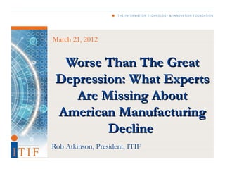 March 21, 2012


  Worse Than The Great
 Depression: What Experts
    Are Missing About
 American Manufacturing
         Decline
Rob Atkinson, President, ITIF
 