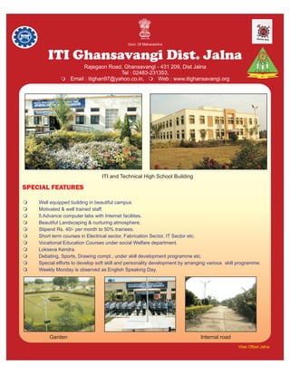 Govt. Of Maharashtra


          ITI Ghansavangi Dist. Jalna
                    Rajegaon Road, Ghansavangi - 431 209, Dist Jalna
                                 Tel : 02483-231353,
               mitighan97@yahoo.co.in, m
               Email :                          Web : www.itighansavangi.org




                                ITI and Technical High School Building

SPECIAL FEATURES

mWell equipped building in beautiful campus.
mMotivated & well trained staff.
m5 Advance computer labs with Internet facilities.
mBeautiful Landscaping & nurturing atmosphere.
m Rs. 40/- per month to 50% trainees.
 Stipend
m term courses in Electrical sector, Fabrication Sector, IT Sector etc.
 Short
mVocational Education Courses under social Welfare department.
mLokseva Kendra.
mDebating, Sports, Drawing compt., under skill development programme etc.
m efforts to develop soft skill and personality development by arranging various skill programme.
 Special
m Monday is observed as English Speaking Day.
 Weekly




          Garden                                                         Internal road
                                                                                         Vilas Offset Jalna
 