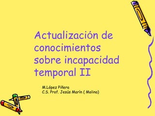 Actualización de
conocimientos
sobre incapacidad
temporal II
M.López Piñera
C.S. Prof. Jesús Marín ( Molina)
 