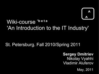 Wiki-course  * b e t a 'An Introduction to the IT Industry' St. Petersburg. Fall 2010/Spring 2011 ^ ^ Sergey Dmitriev Nikolay Vyahhi Vladimir Aluferov May, 2011 
