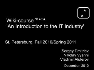 Wiki-course  * b e t a 'An Introduction to the IT Industry' St. Petersburg. Fall 2010/Spring 2011 ^ ^ Sergey Dmitriev Nikolay Vyahhi Vladimir Aluferov December, 2010 