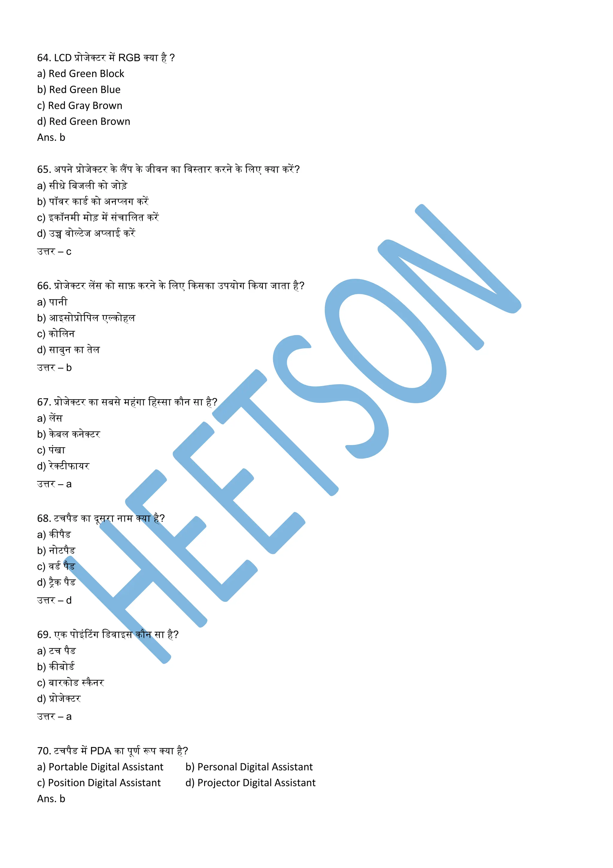 64. LCD प्रोजेक्टर में RGB क्या है ?
a) Red Green Block
b) Red Green Blue
c) Red Gray Brown
d) Red Green Brown
Ans. b
65. अपने प्रोजेक्टर िे लैंप िे जीवन िा लवस्र्ार िरने िे ललए क्या िरें?
a) सीधे लबजली िो जोड़े
b) पॉवर िाडत िो अनप्लग िरें
c) इिॉनमी मोड़ में सांचाललर् िरें
d) उच्च वोर्लटेज अप्लाई िरें
उत्तर – c
66. प्रोजेक्टर लेंस िो साफ़ िरने िे ललए किसिा उपयोग किया जार्ा है?
a) पानी
b) आइसोप्रोलपल एर्लिोहल
c) िोललन
d) साबुन िा र्ेल
उत्तर – b
67. प्रोजेक्टर िा सबसे महांगा लहस्सा िौन सा है?
a) लेंस
b) िेबल िनेक्टर
c) पांखा
d) रेक्टीफायर
उत्तर – a
68. टचपैड िा दूसरा नाम क्या है?
a) िीपैड
b) नोटपैड
c) वडत पैड
d) िैि पैड
उत्तर – d
69. एि पोइांटटांग लडवाइस िौन सा है?
a) टच पैड
b) िीबोडत
c) बारिोड स्िैनर
d) प्रोजेक्टर
उत्तर – a
70. टचपैड में PDA िा पूणत रूप क्या है?
a) Portable Digital Assistant b) Personal Digital Assistant
c) Position Digital Assistant d) Projector Digital Assistant
Ans. b
 